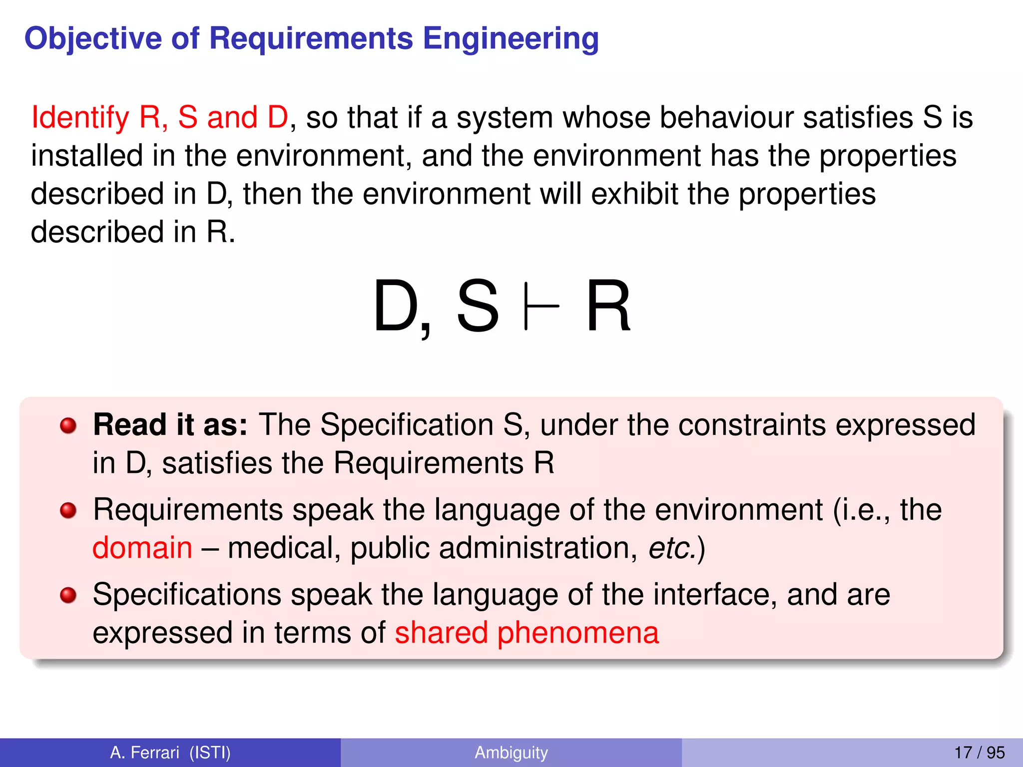 Objective of Requirements Engineering
Identify R, S and D, so that if a system whose behaviour satisﬁes S is
installed in the environment, and the environment has the properties
described in D, then the environment will exhibit the properties
described in R.
D, S ` R
Read it as: The Speciﬁcation S, under the constraints expressed
in D, satisﬁes the Requirements R
Requirements speak the language of the environment (i.e., the
domain – medical, public administration, etc.)
Speciﬁcations speak the language of the interface, and are
expressed in terms of shared phenomena
A. Ferrari (ISTI) Ambiguity 17 / 95
 