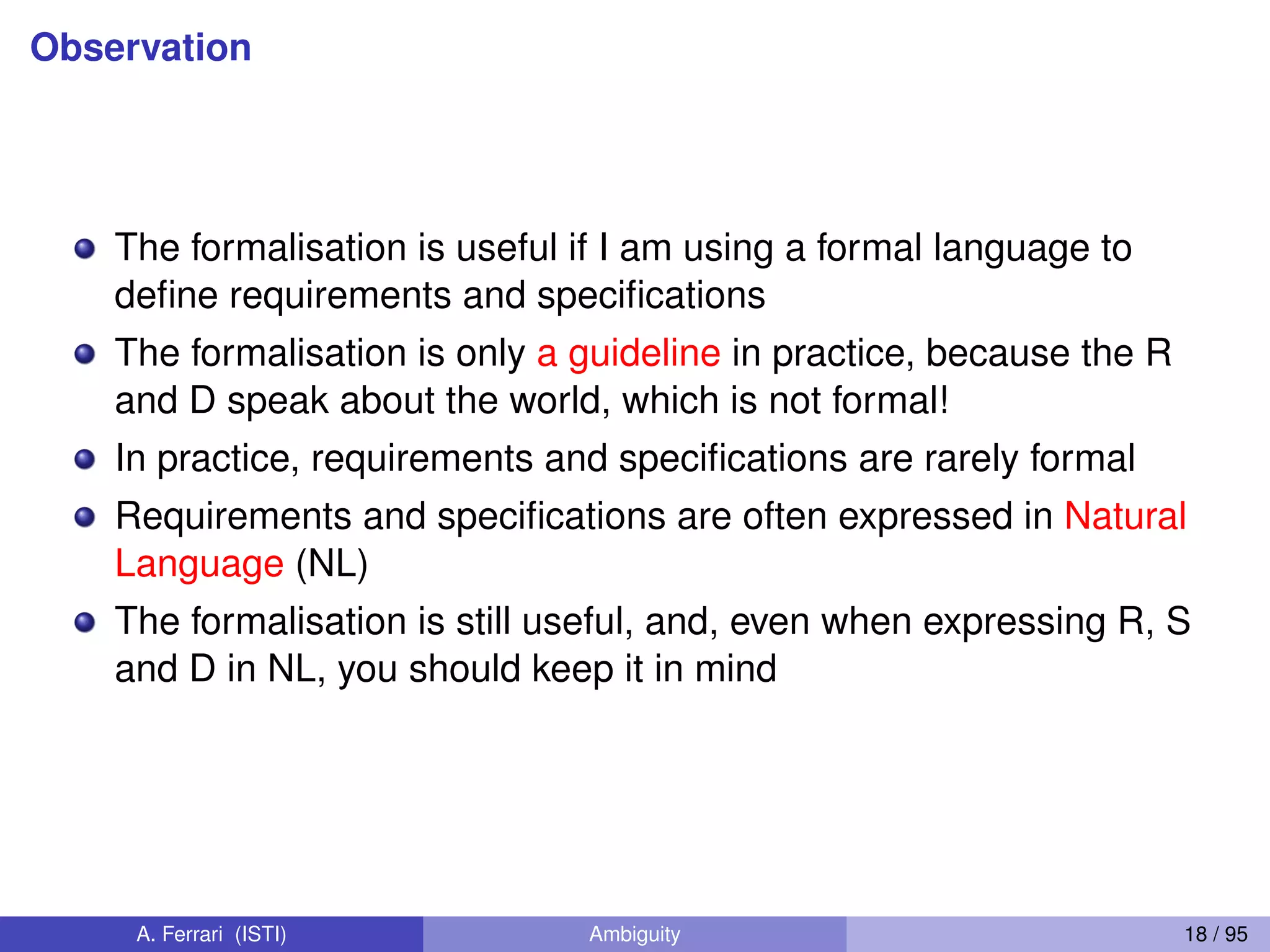 Observation
The formalisation is useful if I am using a formal language to
deﬁne requirements and speciﬁcations
The formalisation is only a guideline in practice, because the R
and D speak about the world, which is not formal!
In practice, requirements and speciﬁcations are rarely formal
Requirements and speciﬁcations are often expressed in Natural
Language (NL)
The formalisation is still useful, and, even when expressing R, S
and D in NL, you should keep it in mind
A. Ferrari (ISTI) Ambiguity 18 / 95
 
