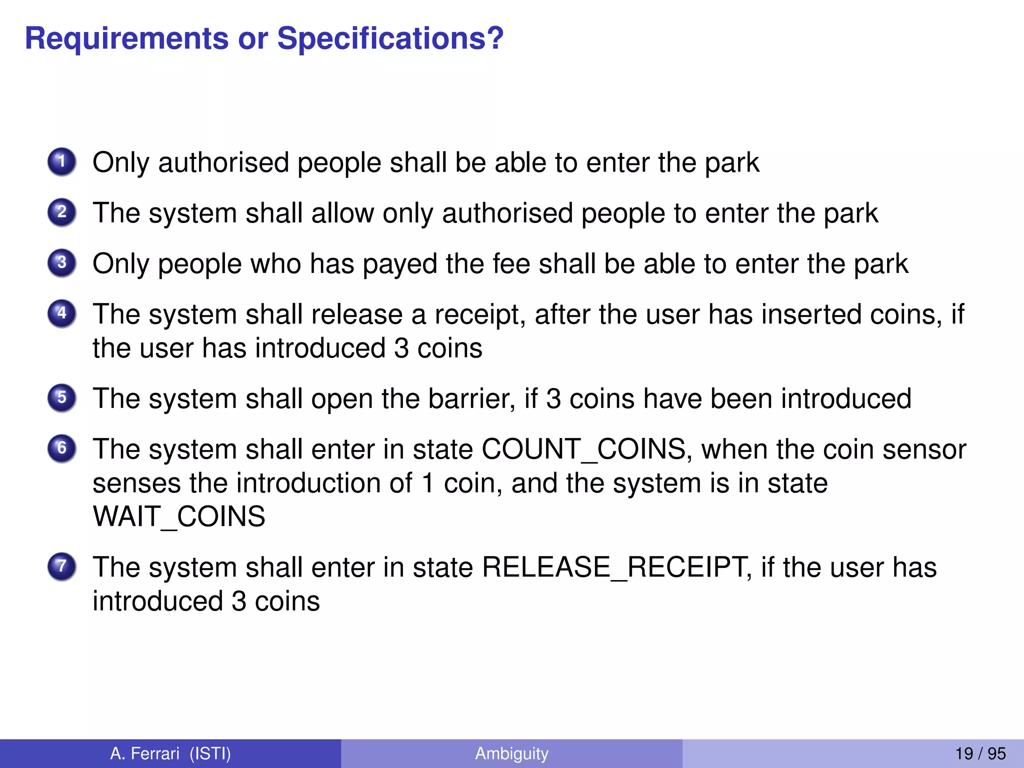 Requirements or Speciﬁcations?
1 Only authorised people shall be able to enter the park
2 The system shall allow only authorised people to enter the park
3 Only people who has payed the fee shall be able to enter the park
4 The system shall release a receipt, after the user has inserted coins, if
the user has introduced 3 coins
5 The system shall open the barrier, if 3 coins have been introduced
6 The system shall enter in state COUNT_COINS, when the coin sensor
senses the introduction of 1 coin, and the system is in state
WAIT_COINS
7 The system shall enter in state RELEASE_RECEIPT, if the user has
introduced 3 coins
A. Ferrari (ISTI) Ambiguity 19 / 95
 