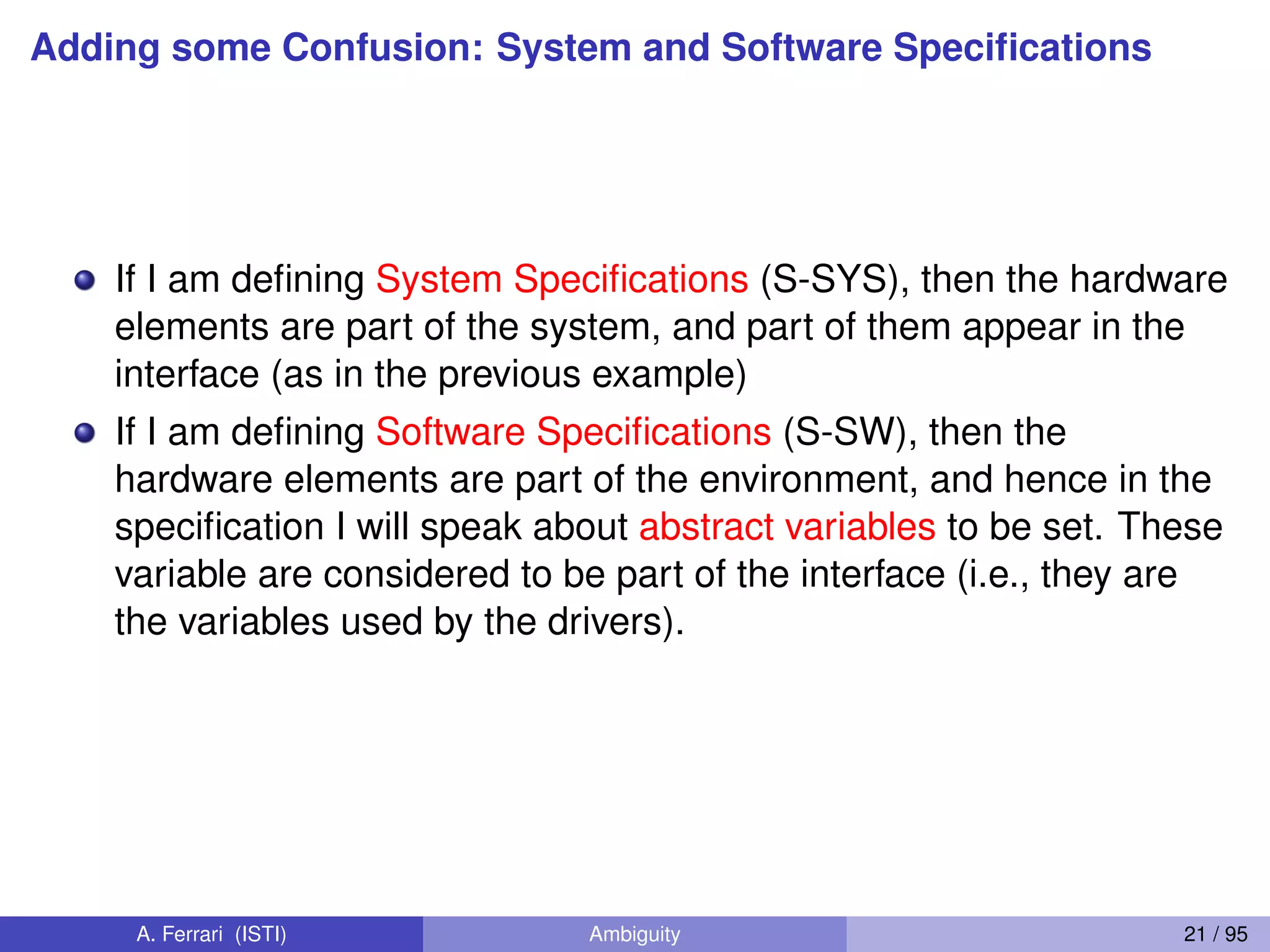Adding some Confusion: System and Software Speciﬁcations
If I am deﬁning System Speciﬁcations (S-SYS), then the hardware
elements are part of the system, and part of them appear in the
interface (as in the previous example)
If I am deﬁning Software Speciﬁcations (S-SW), then the
hardware elements are part of the environment, and hence in the
speciﬁcation I will speak about abstract variables to be set. These
variable are considered to be part of the interface (i.e., they are
the variables used by the drivers).
A. Ferrari (ISTI) Ambiguity 21 / 95
 