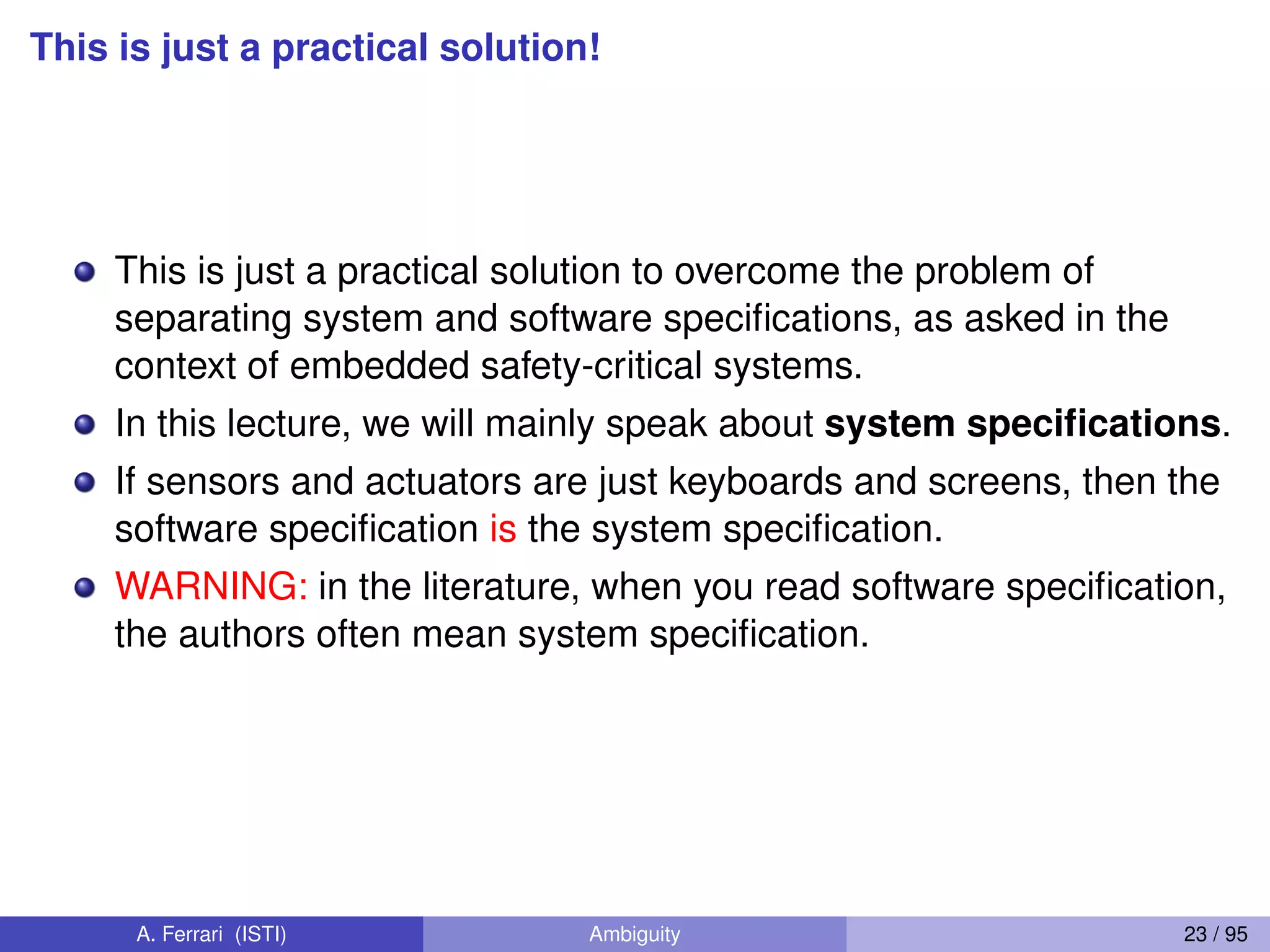 This is just a practical solution!
This is just a practical solution to overcome the problem of
separating system and software speciﬁcations, as asked in the
context of embedded safety-critical systems.
In this lecture, we will mainly speak about system speciﬁcations.
If sensors and actuators are just keyboards and screens, then the
software speciﬁcation is the system speciﬁcation.
WARNING: in the literature, when you read software speciﬁcation,
the authors often mean system speciﬁcation.
A. Ferrari (ISTI) Ambiguity 23 / 95
 