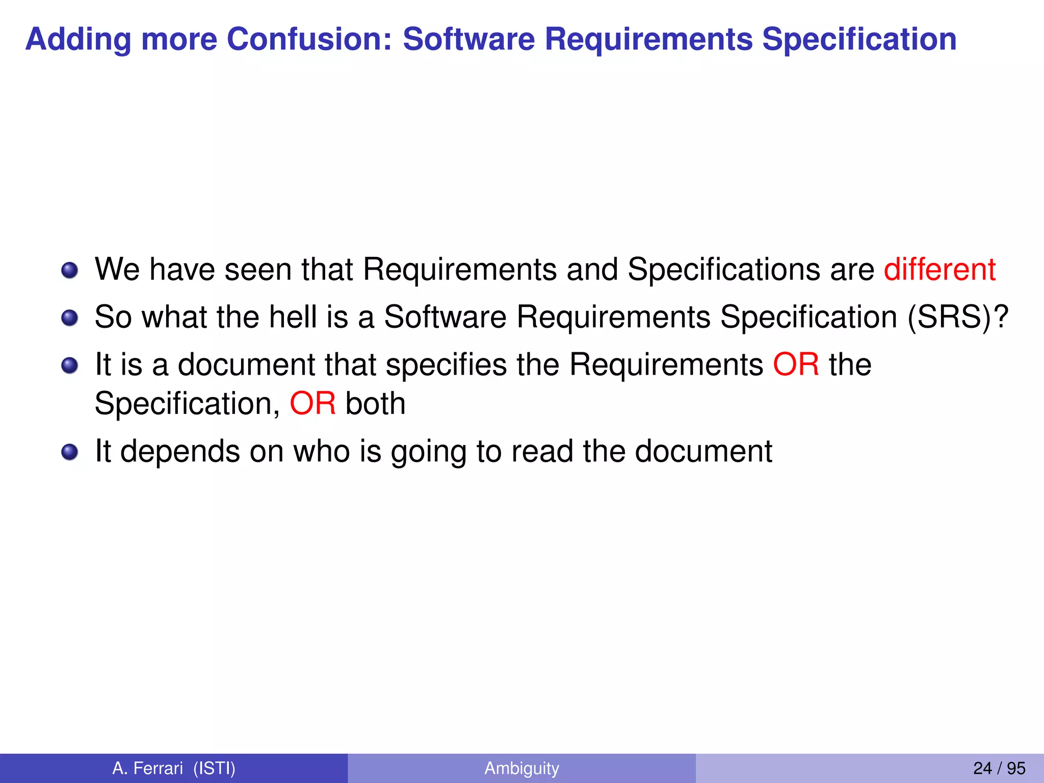 Adding more Confusion: Software Requirements Speciﬁcation
We have seen that Requirements and Speciﬁcations are different
So what the hell is a Software Requirements Speciﬁcation (SRS)?
It is a document that speciﬁes the Requirements OR the
Speciﬁcation, OR both
It depends on who is going to read the document
A. Ferrari (ISTI) Ambiguity 24 / 95
 