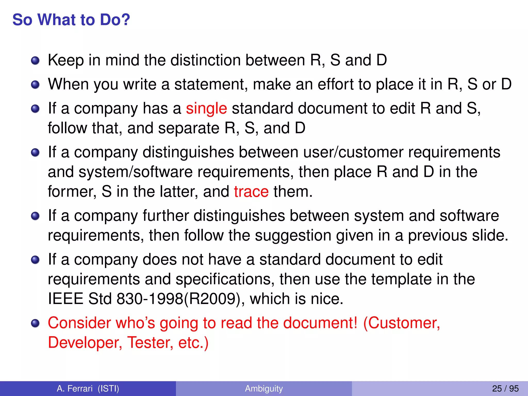 So What to Do?
Keep in mind the distinction between R, S and D
When you write a statement, make an effort to place it in R, S or D
If a company has a single standard document to edit R and S,
follow that, and separate R, S, and D
If a company distinguishes between user/customer requirements
and system/software requirements, then place R and D in the
former, S in the latter, and trace them.
If a company further distinguishes between system and software
requirements, then follow the suggestion given in a previous slide.
If a company does not have a standard document to edit
requirements and speciﬁcations, then use the template in the
IEEE Std 830-1998(R2009), which is nice.
Consider who’s going to read the document! (Customer,
Developer, Tester, etc.)
A. Ferrari (ISTI) Ambiguity 25 / 95
 