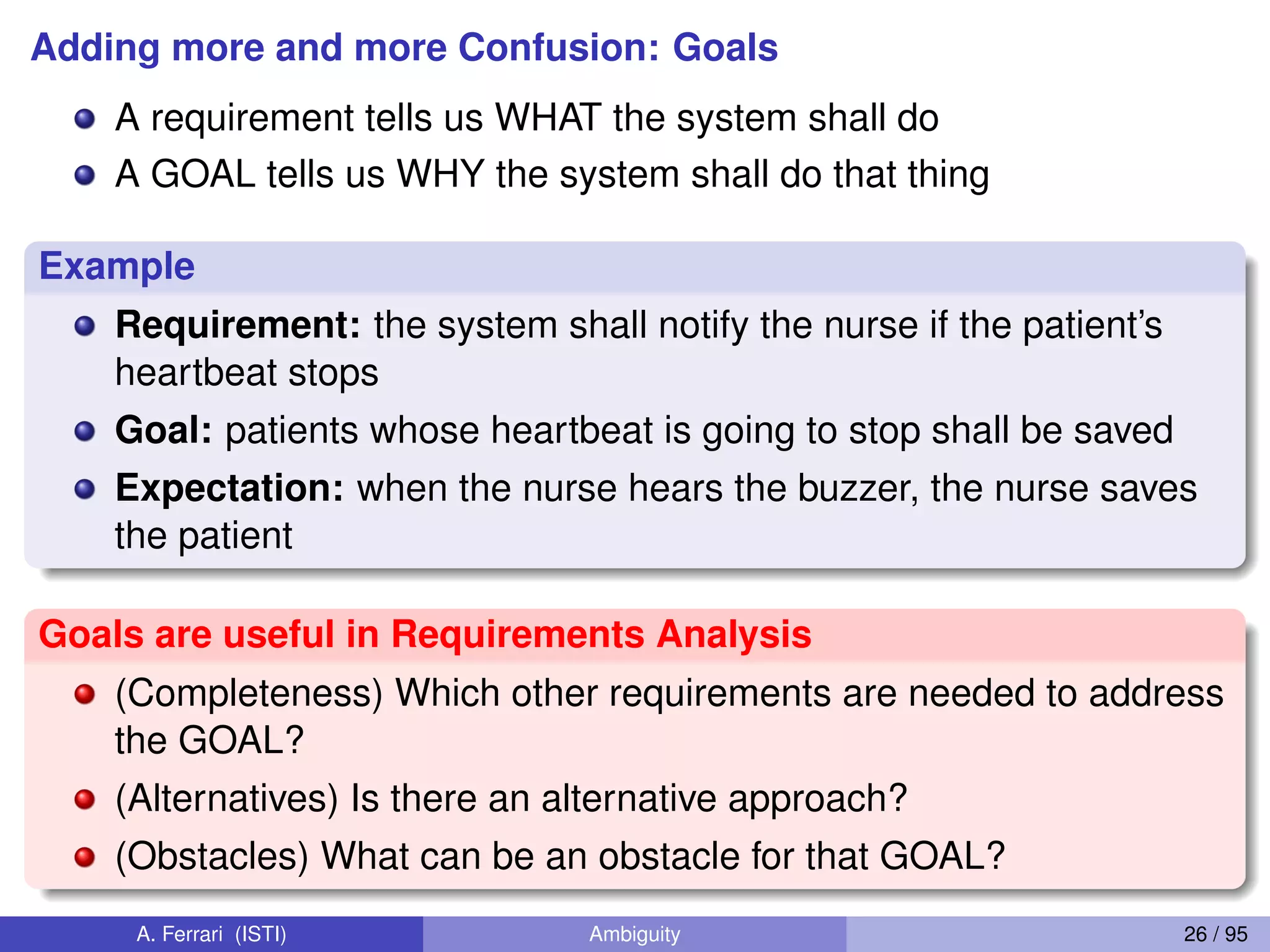 Adding more and more Confusion: Goals
A requirement tells us WHAT the system shall do
A GOAL tells us WHY the system shall do that thing
Example
Requirement: the system shall notify the nurse if the patient’s
heartbeat stops
Goal: patients whose heartbeat is going to stop shall be saved
Expectation: when the nurse hears the buzzer, the nurse saves
the patient
Goals are useful in Requirements Analysis
(Completeness) Which other requirements are needed to address
the GOAL?
(Alternatives) Is there an alternative approach?
(Obstacles) What can be an obstacle for that GOAL?
A. Ferrari (ISTI) Ambiguity 26 / 95
 