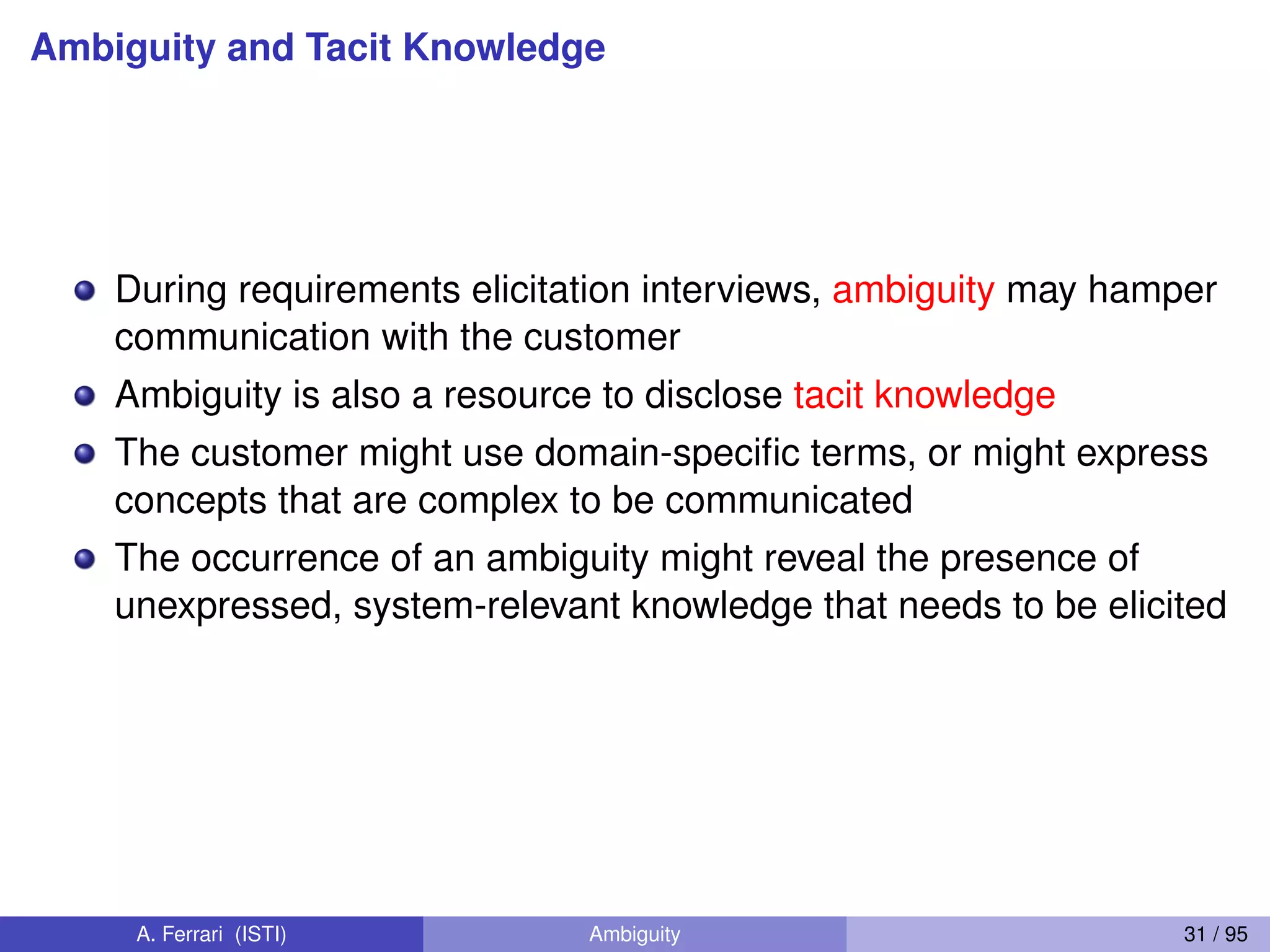 Ambiguity and Tacit Knowledge
During requirements elicitation interviews, ambiguity may hamper
communication with the customer
Ambiguity is also a resource to disclose tacit knowledge
The customer might use domain-speciﬁc terms, or might express
concepts that are complex to be communicated
The occurrence of an ambiguity might reveal the presence of
unexpressed, system-relevant knowledge that needs to be elicited
A. Ferrari (ISTI) Ambiguity 31 / 95
 