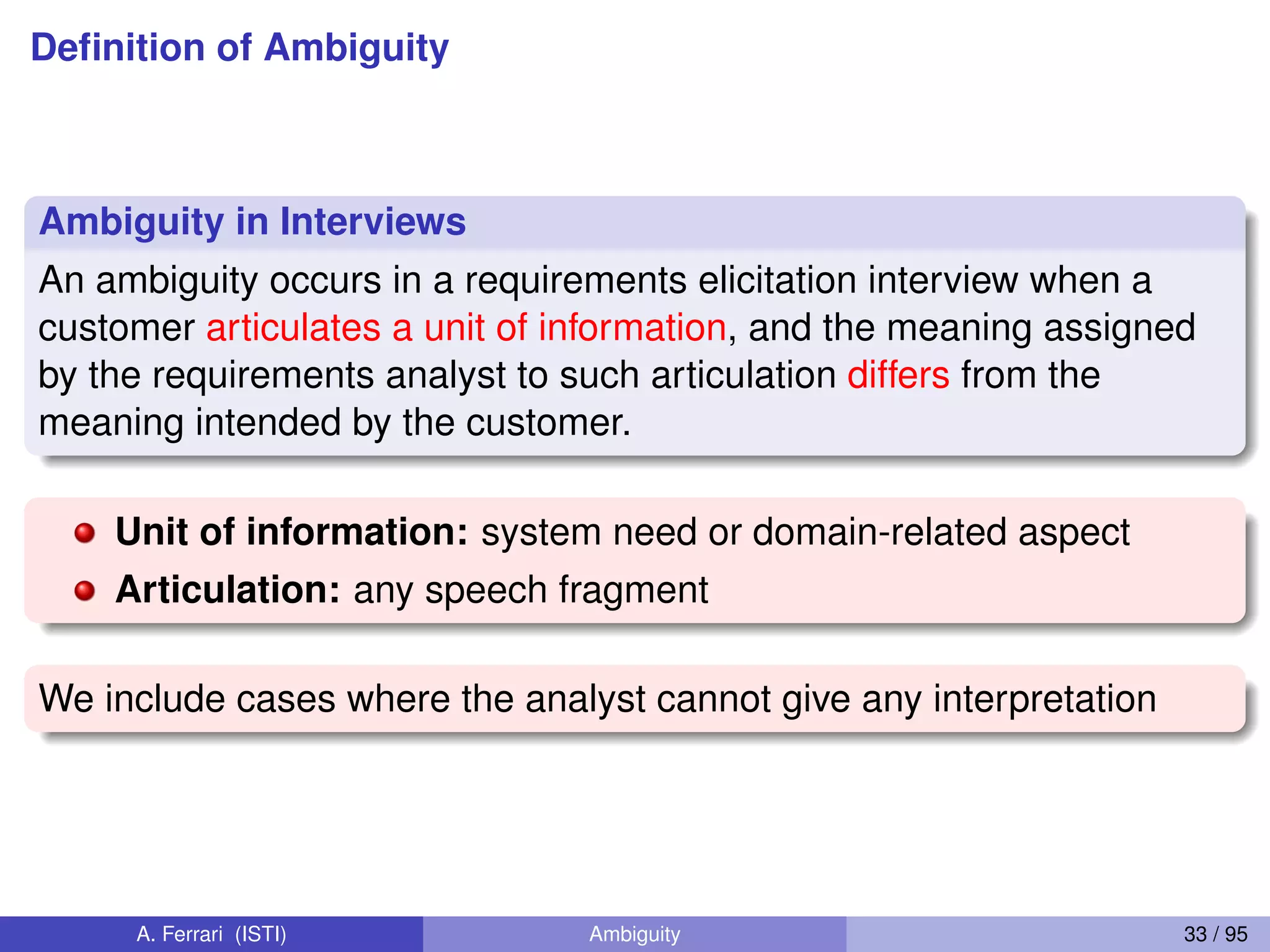Deﬁnition of Ambiguity
Ambiguity in Interviews
An ambiguity occurs in a requirements elicitation interview when a
customer articulates a unit of information, and the meaning assigned
by the requirements analyst to such articulation differs from the
meaning intended by the customer.
Unit of information: system need or domain-related aspect
Articulation: any speech fragment
We include cases where the analyst cannot give any interpretation
A. Ferrari (ISTI) Ambiguity 33 / 95
 