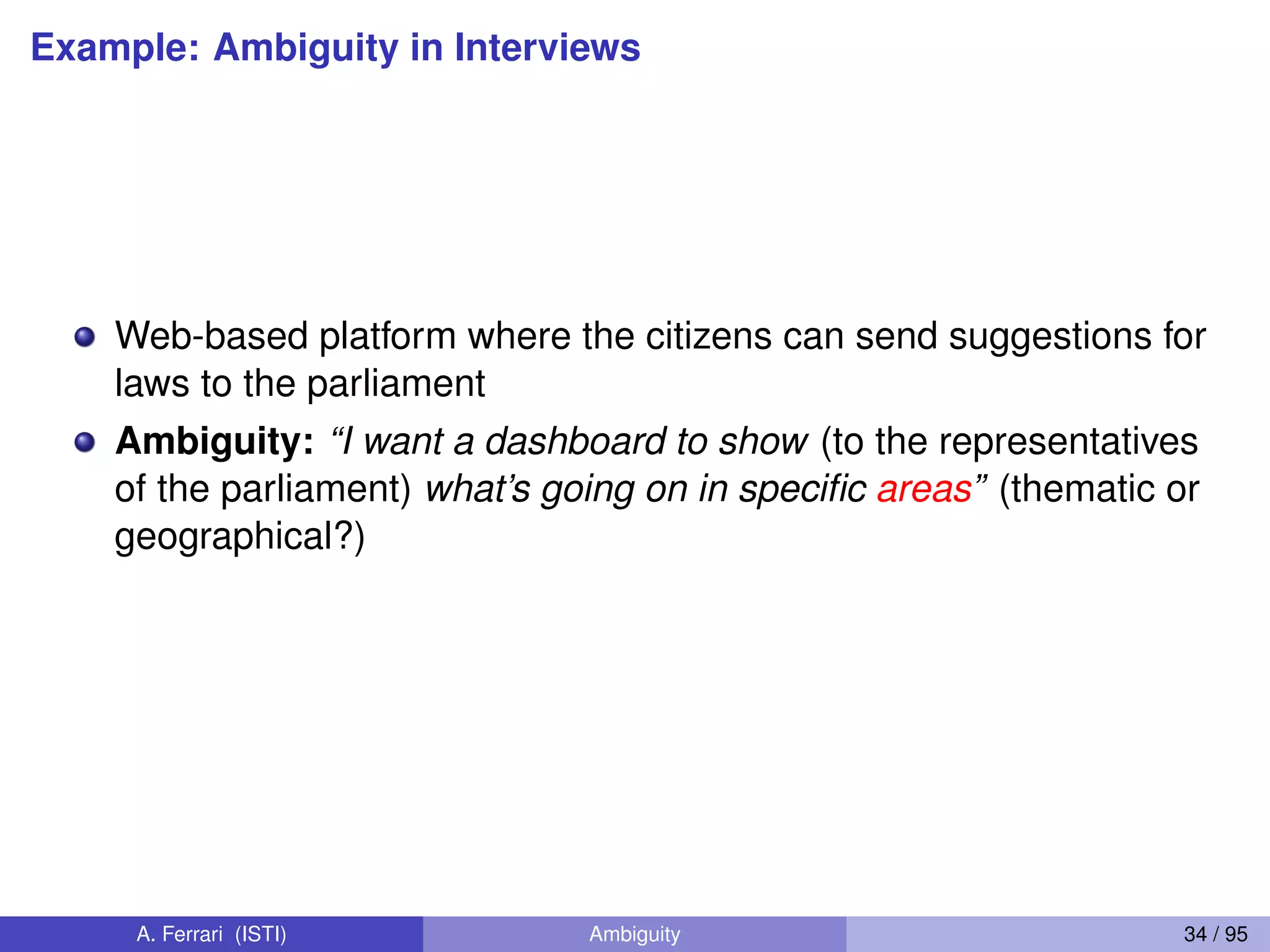 Example: Ambiguity in Interviews
Web-based platform where the citizens can send suggestions for
laws to the parliament
Ambiguity: “I want a dashboard to show (to the representatives
of the parliament) what’s going on in speciﬁc areas” (thematic or
geographical?)
A. Ferrari (ISTI) Ambiguity 34 / 95
 