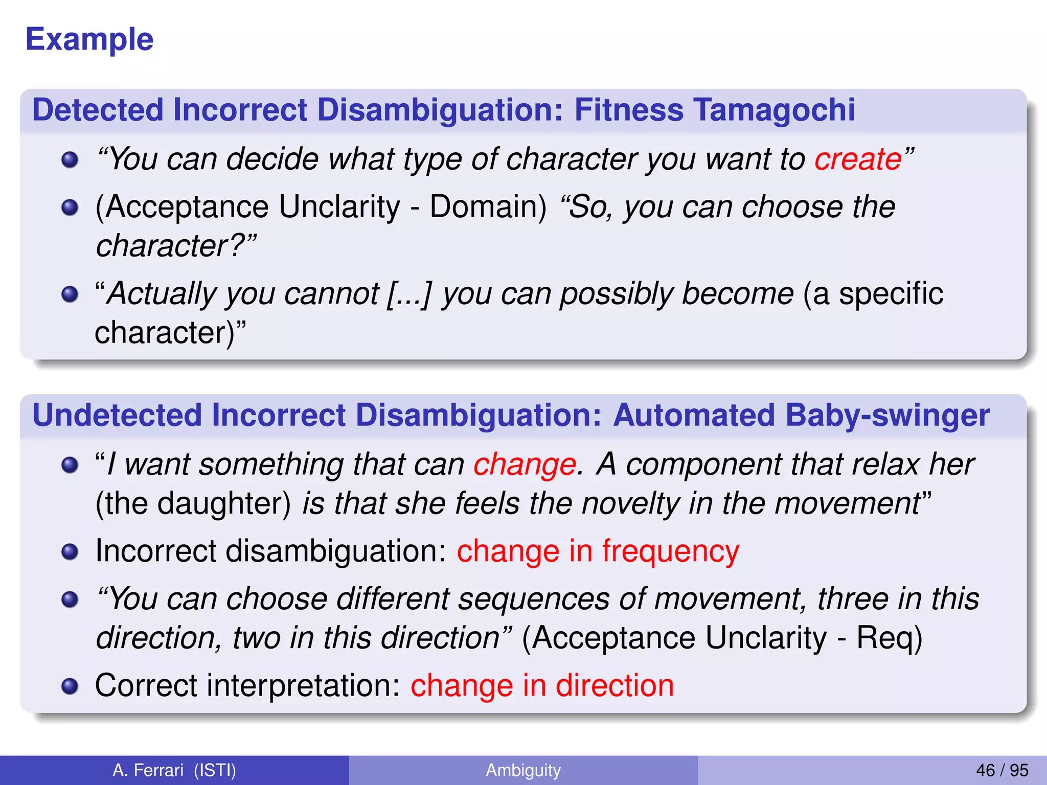 Example
Detected Incorrect Disambiguation: Fitness Tamagochi
“You can decide what type of character you want to create”
(Acceptance Unclarity - Domain) “So, you can choose the
character?”
“Actually you cannot [...] you can possibly become (a speciﬁc
character)”
Undetected Incorrect Disambiguation: Automated Baby-swinger
“I want something that can change. A component that relax her
(the daughter) is that she feels the novelty in the movement”
Incorrect disambiguation: change in frequency
“You can choose different sequences of movement, three in this
direction, two in this direction” (Acceptance Unclarity - Req)
Correct interpretation: change in direction
A. Ferrari (ISTI) Ambiguity 46 / 95
 