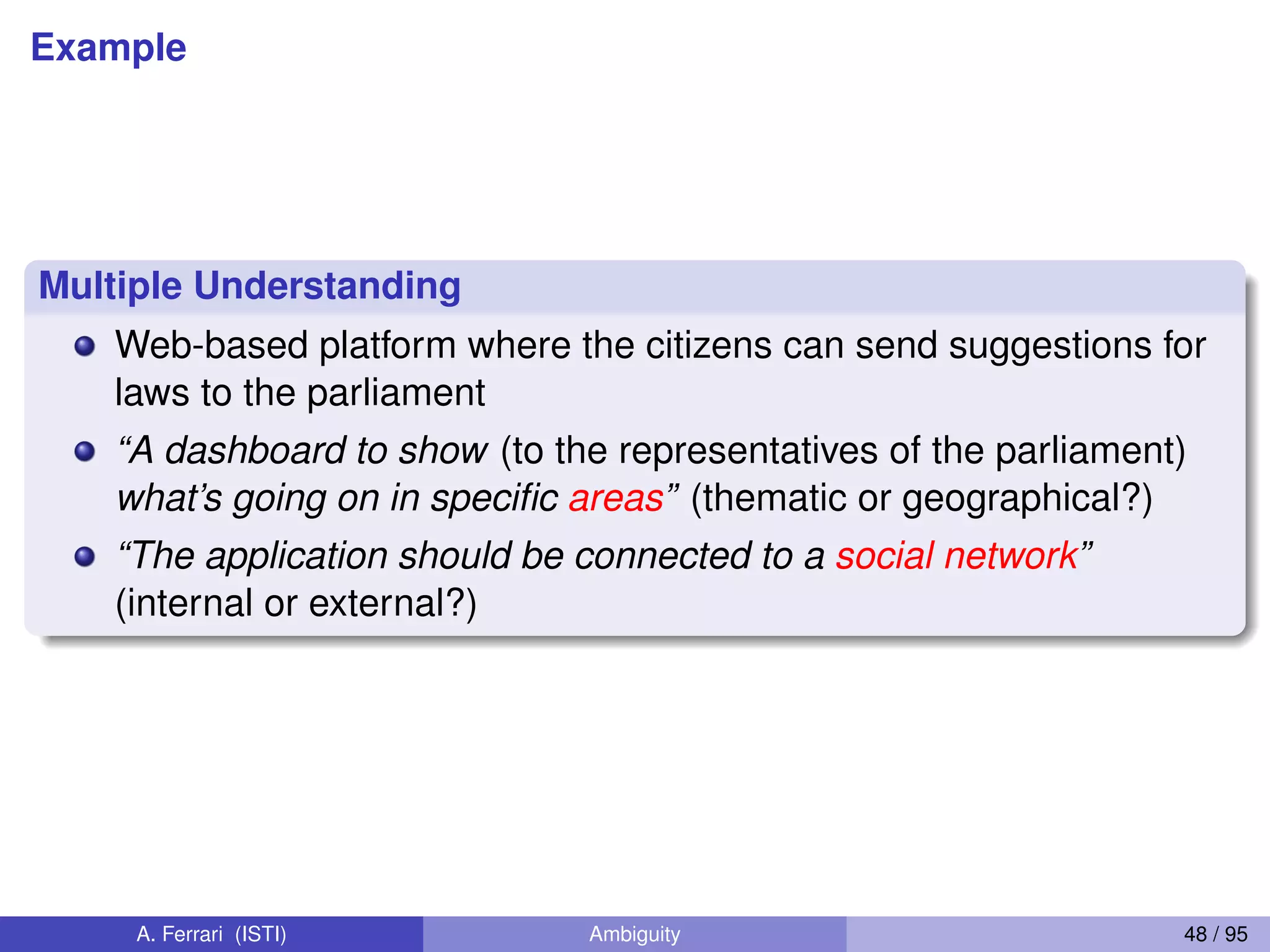 Example
Multiple Understanding
Web-based platform where the citizens can send suggestions for
laws to the parliament
“A dashboard to show (to the representatives of the parliament)
what’s going on in speciﬁc areas” (thematic or geographical?)
“The application should be connected to a social network”
(internal or external?)
A. Ferrari (ISTI) Ambiguity 48 / 95
 