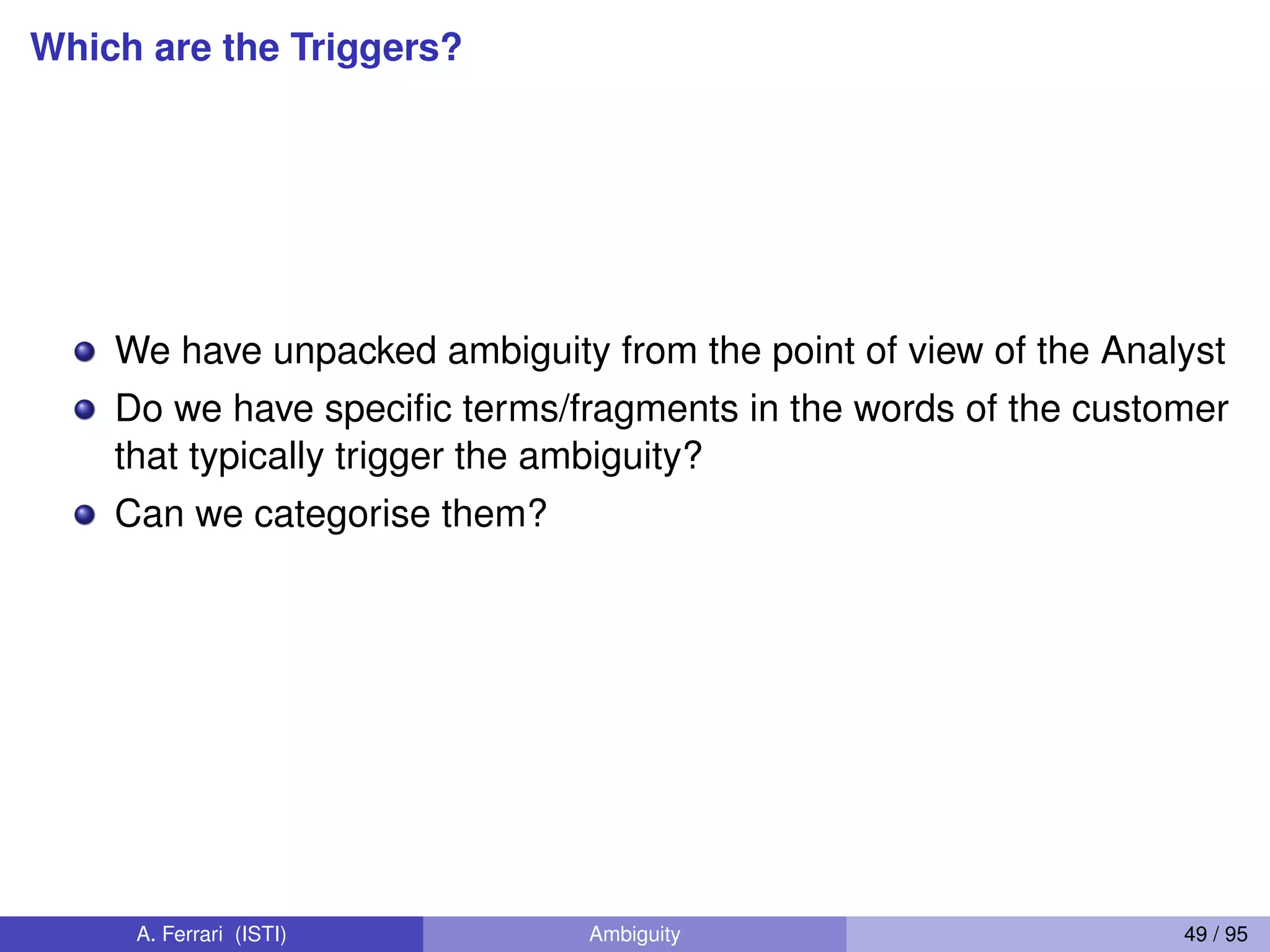 Which are the Triggers?
We have unpacked ambiguity from the point of view of the Analyst
Do we have speciﬁc terms/fragments in the words of the customer
that typically trigger the ambiguity?
Can we categorise them?
A. Ferrari (ISTI) Ambiguity 49 / 95
 