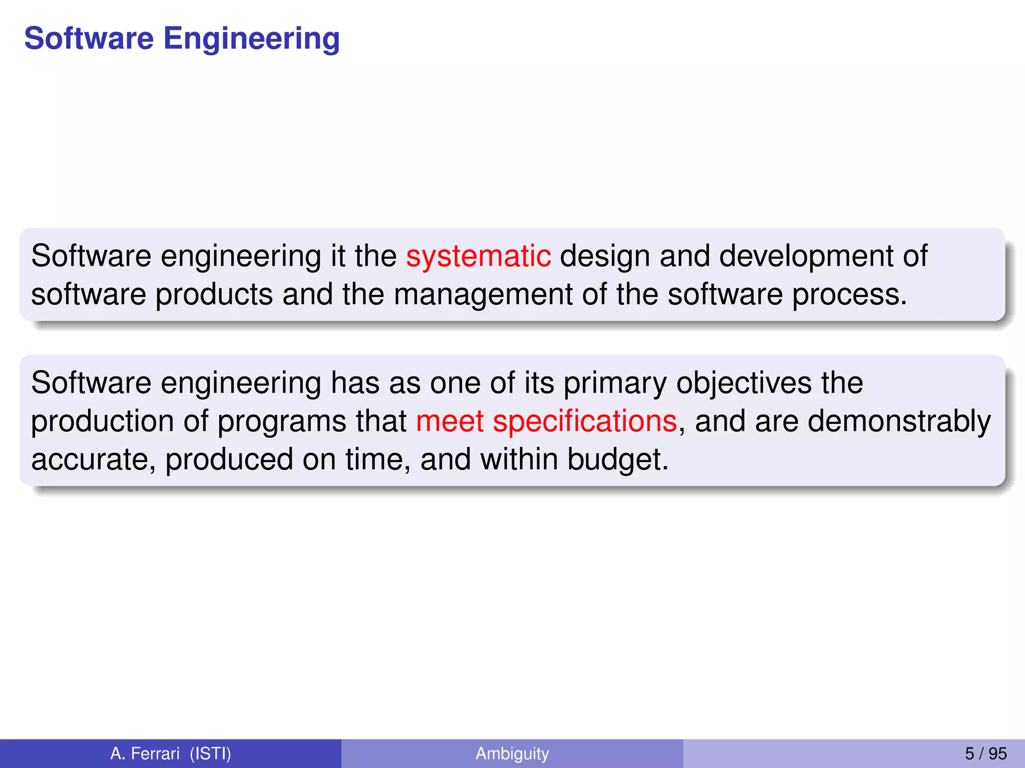 Software Engineering
Software engineering it the systematic design and development of
software products and the management of the software process.
Software engineering has as one of its primary objectives the
production of programs that meet speciﬁcations, and are demonstrably
accurate, produced on time, and within budget.
A. Ferrari (ISTI) Ambiguity 5 / 95
 