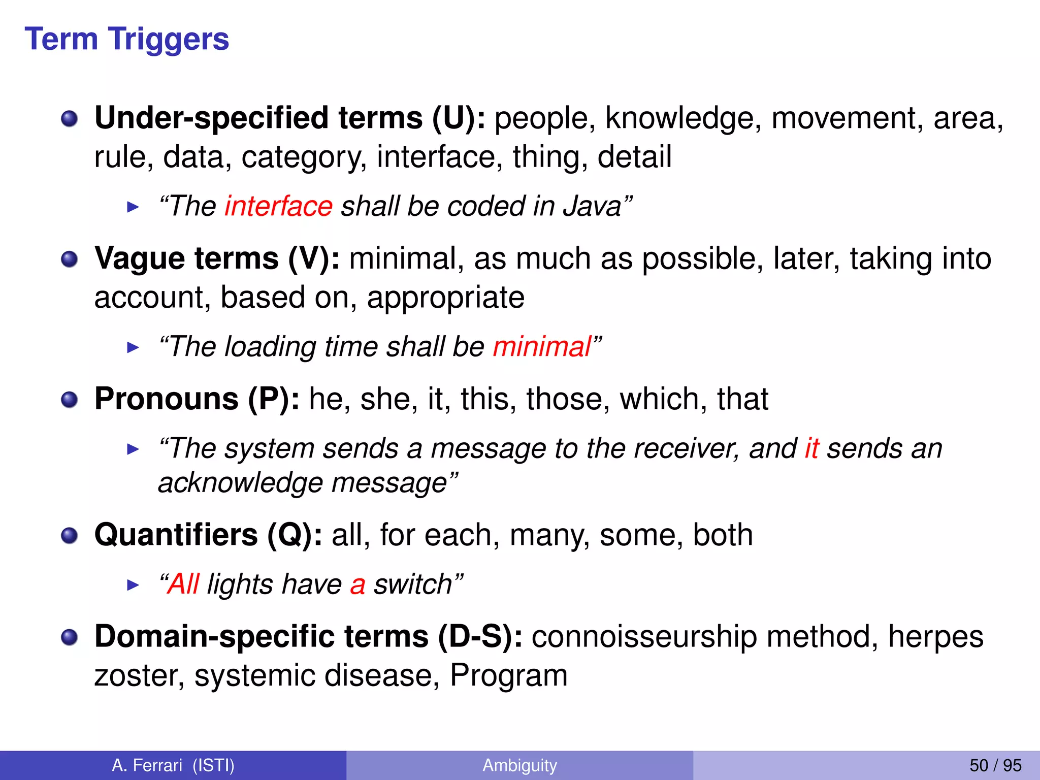 Term Triggers
Under-speciﬁed terms (U): people, knowledge, movement, area,
rule, data, category, interface, thing, detail
I “The interface shall be coded in Java”
Vague terms (V): minimal, as much as possible, later, taking into
account, based on, appropriate
I “The loading time shall be minimal”
Pronouns (P): he, she, it, this, those, which, that
I “The system sends a message to the receiver, and it sends an
acknowledge message”
Quantiﬁers (Q): all, for each, many, some, both
I “All lights have a switch”
Domain-speciﬁc terms (D-S): connoisseurship method, herpes
zoster, systemic disease, Program
A. Ferrari (ISTI) Ambiguity 50 / 95
 