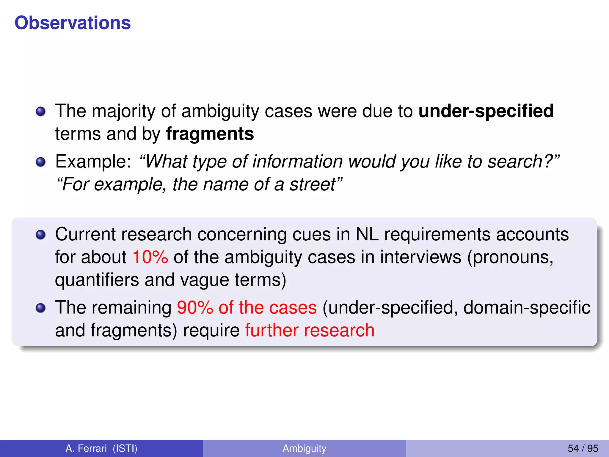 Observations
The majority of ambiguity cases were due to under-speciﬁed
terms and by fragments
Example: “What type of information would you like to search?”
“For example, the name of a street”
Current research concerning cues in NL requirements accounts
for about 10% of the ambiguity cases in interviews (pronouns,
quantiﬁers and vague terms)
The remaining 90% of the cases (under-speciﬁed, domain-speciﬁc
and fragments) require further research
A. Ferrari (ISTI) Ambiguity 54 / 95
 