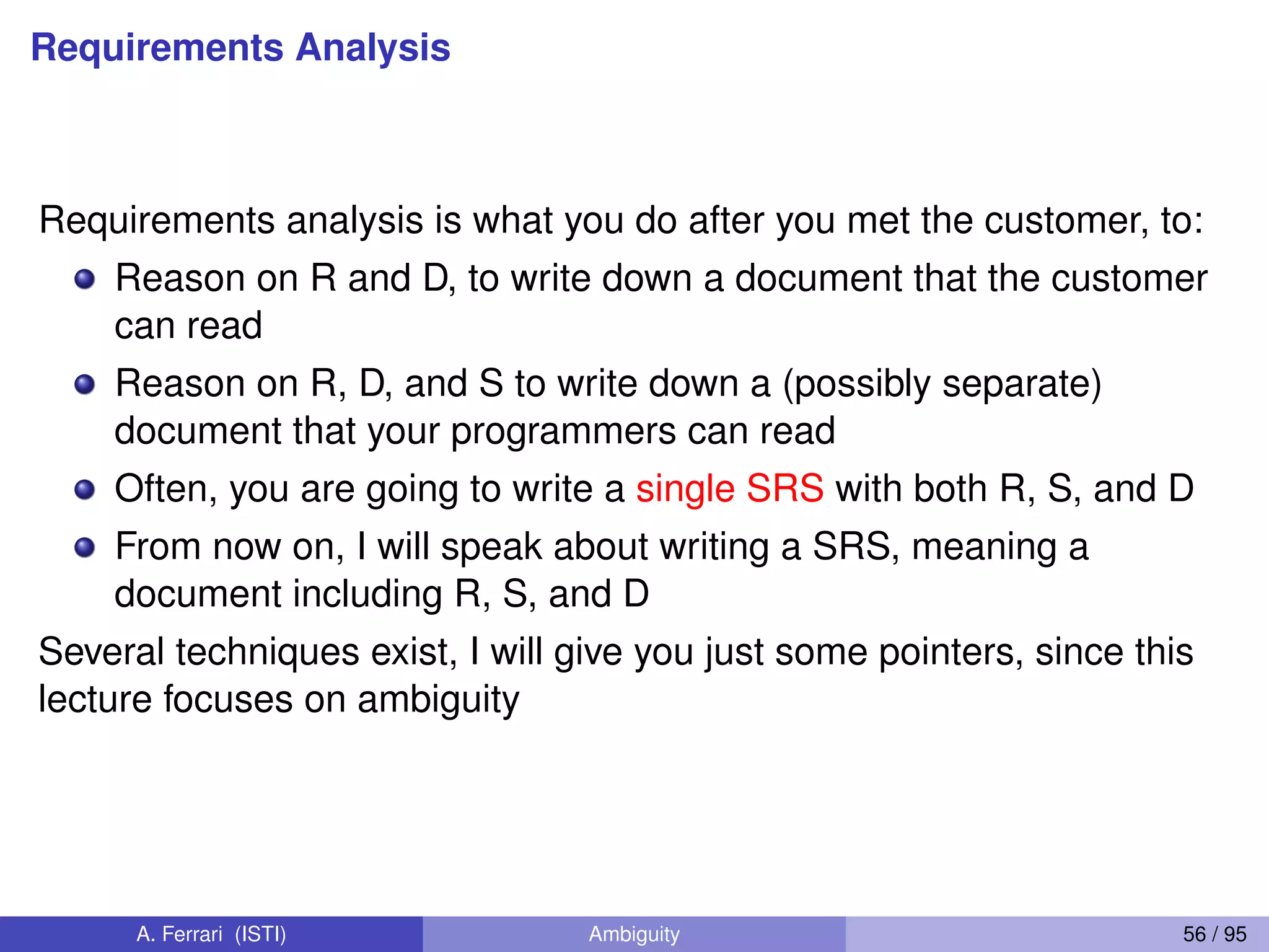 Requirements Analysis
Requirements analysis is what you do after you met the customer, to:
Reason on R and D, to write down a document that the customer
can read
Reason on R, D, and S to write down a (possibly separate)
document that your programmers can read
Often, you are going to write a single SRS with both R, S, and D
From now on, I will speak about writing a SRS, meaning a
document including R, S, and D
Several techniques exist, I will give you just some pointers, since this
lecture focuses on ambiguity
A. Ferrari (ISTI) Ambiguity 56 / 95
 