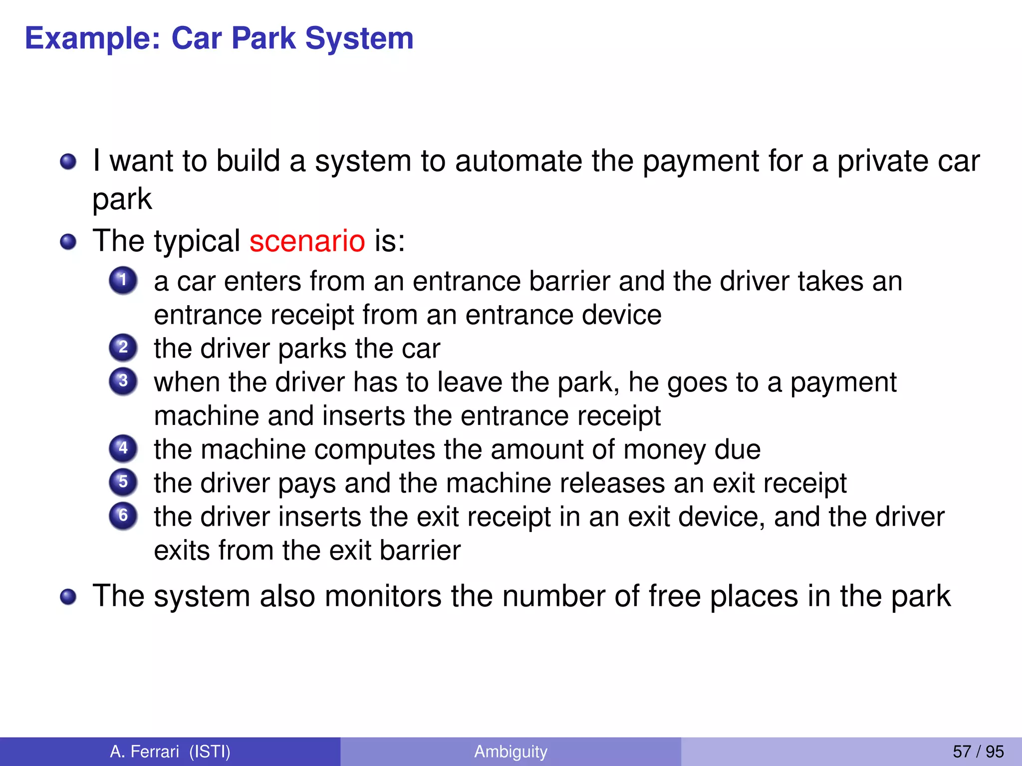Example: Car Park System
I want to build a system to automate the payment for a private car
park
The typical scenario is:
1 a car enters from an entrance barrier and the driver takes an
entrance receipt from an entrance device
2 the driver parks the car
3 when the driver has to leave the park, he goes to a payment
machine and inserts the entrance receipt
4 the machine computes the amount of money due
5 the driver pays and the machine releases an exit receipt
6 the driver inserts the exit receipt in an exit device, and the driver
exits from the exit barrier
The system also monitors the number of free places in the park
A. Ferrari (ISTI) Ambiguity 57 / 95
 