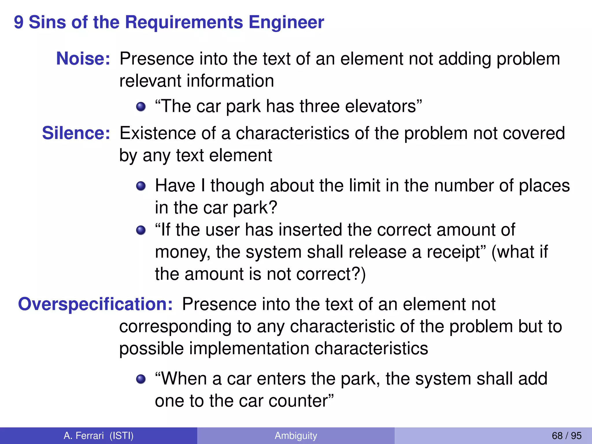 9 Sins of the Requirements Engineer
Noise: Presence into the text of an element not adding problem
relevant information
“The car park has three elevators”
Silence: Existence of a characteristics of the problem not covered
by any text element
Have I though about the limit in the number of places
in the car park?
“If the user has inserted the correct amount of
money, the system shall release a receipt” (what if
the amount is not correct?)
Overspeciﬁcation: Presence into the text of an element not
corresponding to any characteristic of the problem but to
possible implementation characteristics
“When a car enters the park, the system shall add
one to the car counter”
A. Ferrari (ISTI) Ambiguity 68 / 95
 