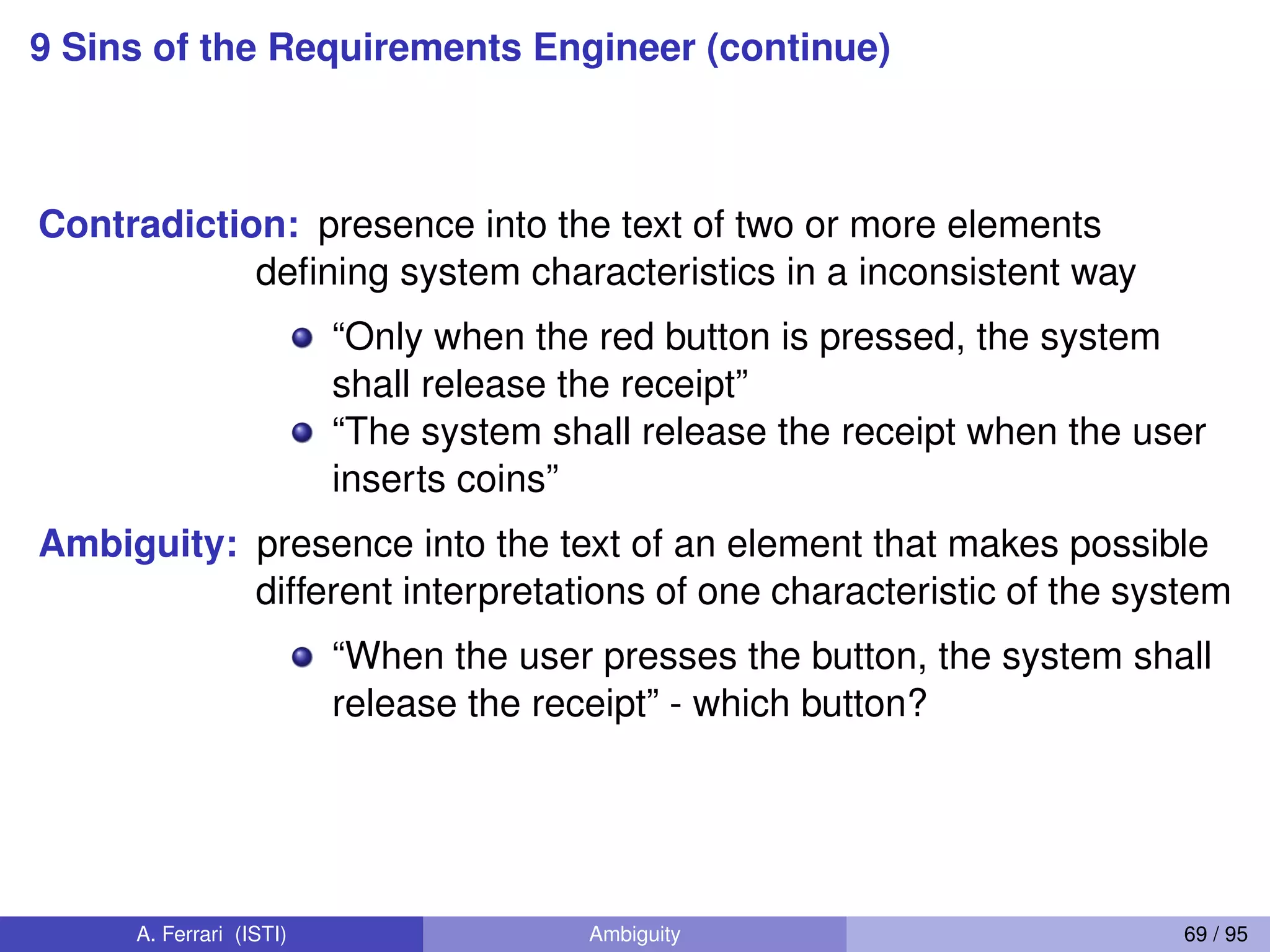 9 Sins of the Requirements Engineer (continue)
Contradiction: presence into the text of two or more elements
deﬁning system characteristics in a inconsistent way
“Only when the red button is pressed, the system
shall release the receipt”
“The system shall release the receipt when the user
inserts coins”
Ambiguity: presence into the text of an element that makes possible
different interpretations of one characteristic of the system
“When the user presses the button, the system shall
release the receipt” - which button?
A. Ferrari (ISTI) Ambiguity 69 / 95
 