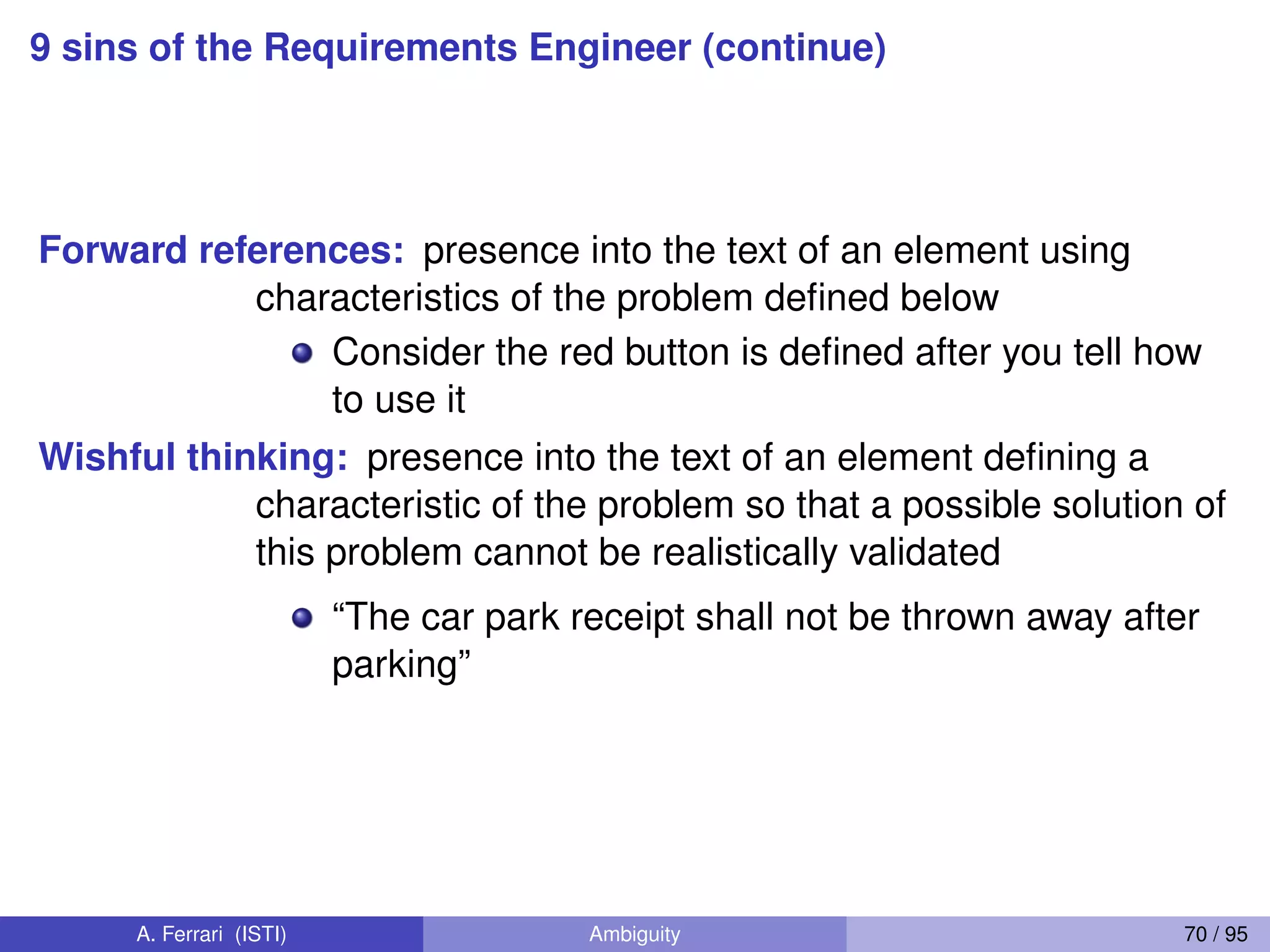 9 sins of the Requirements Engineer (continue)
Forward references: presence into the text of an element using
characteristics of the problem deﬁned below
Consider the red button is deﬁned after you tell how
to use it
Wishful thinking: presence into the text of an element deﬁning a
characteristic of the problem so that a possible solution of
this problem cannot be realistically validated
“The car park receipt shall not be thrown away after
parking”
A. Ferrari (ISTI) Ambiguity 70 / 95
 