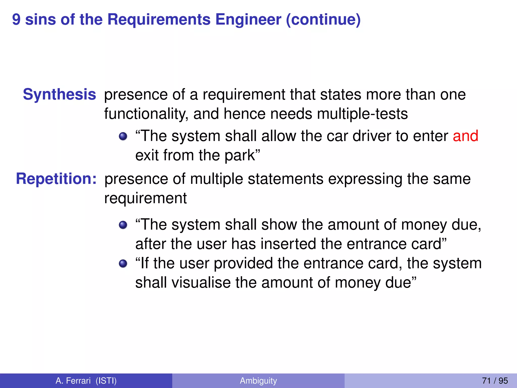 9 sins of the Requirements Engineer (continue)
Synthesis presence of a requirement that states more than one
functionality, and hence needs multiple-tests
“The system shall allow the car driver to enter and
exit from the park”
Repetition: presence of multiple statements expressing the same
requirement
“The system shall show the amount of money due,
after the user has inserted the entrance card”
“If the user provided the entrance card, the system
shall visualise the amount of money due”
A. Ferrari (ISTI) Ambiguity 71 / 95
 