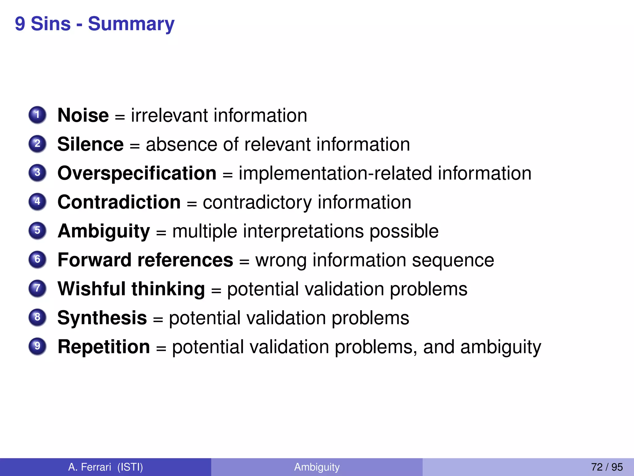 9 Sins - Summary
1 Noise = irrelevant information
2 Silence = absence of relevant information
3 Overspeciﬁcation = implementation-related information
4 Contradiction = contradictory information
5 Ambiguity = multiple interpretations possible
6 Forward references = wrong information sequence
7 Wishful thinking = potential validation problems
8 Synthesis = potential validation problems
9 Repetition = potential validation problems, and ambiguity
A. Ferrari (ISTI) Ambiguity 72 / 95
 