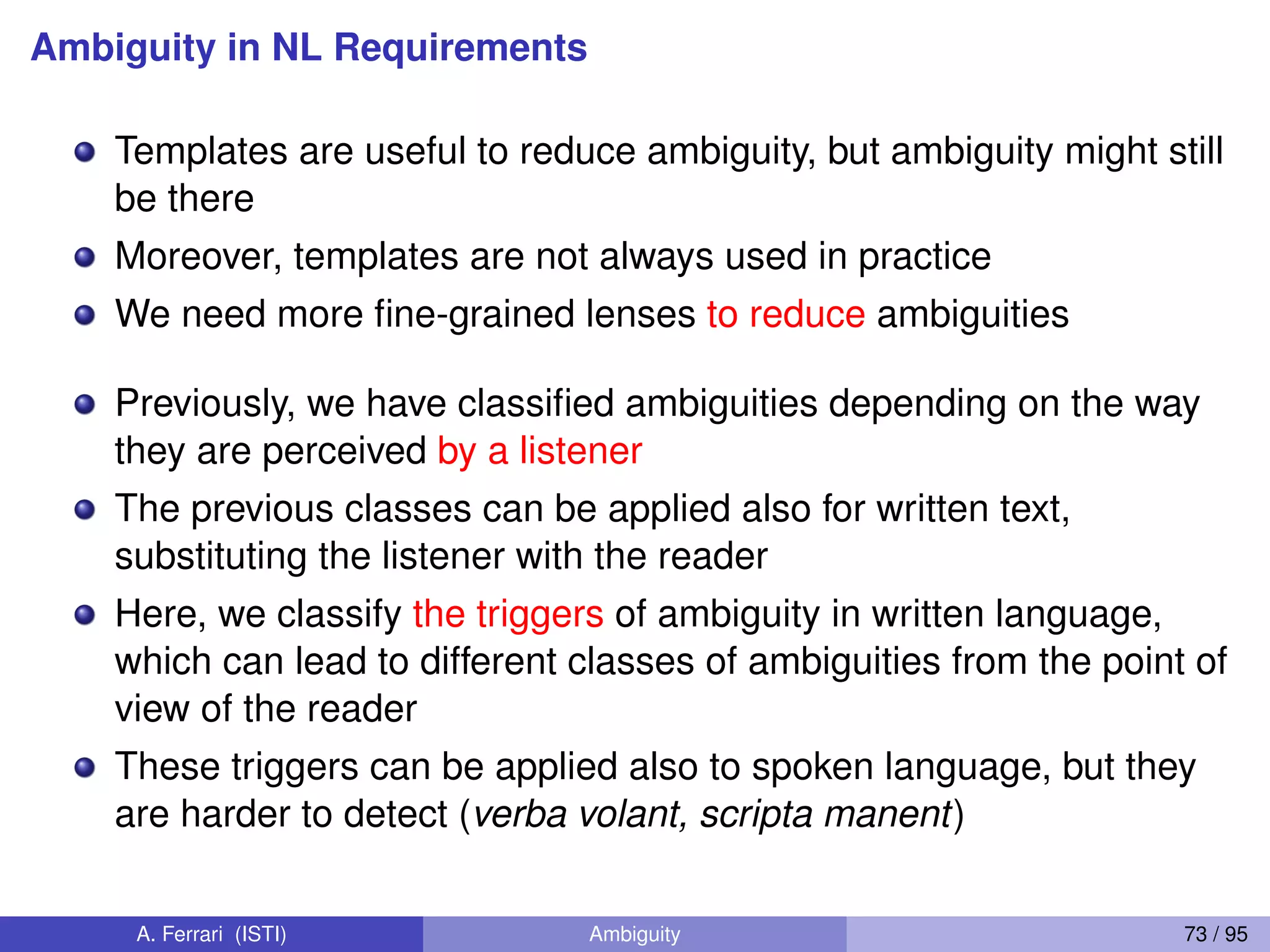 Ambiguity in NL Requirements
Templates are useful to reduce ambiguity, but ambiguity might still
be there
Moreover, templates are not always used in practice
We need more ﬁne-grained lenses to reduce ambiguities
Previously, we have classiﬁed ambiguities depending on the way
they are perceived by a listener
The previous classes can be applied also for written text,
substituting the listener with the reader
Here, we classify the triggers of ambiguity in written language,
which can lead to different classes of ambiguities from the point of
view of the reader
These triggers can be applied also to spoken language, but they
are harder to detect (verba volant, scripta manent)
A. Ferrari (ISTI) Ambiguity 73 / 95
 