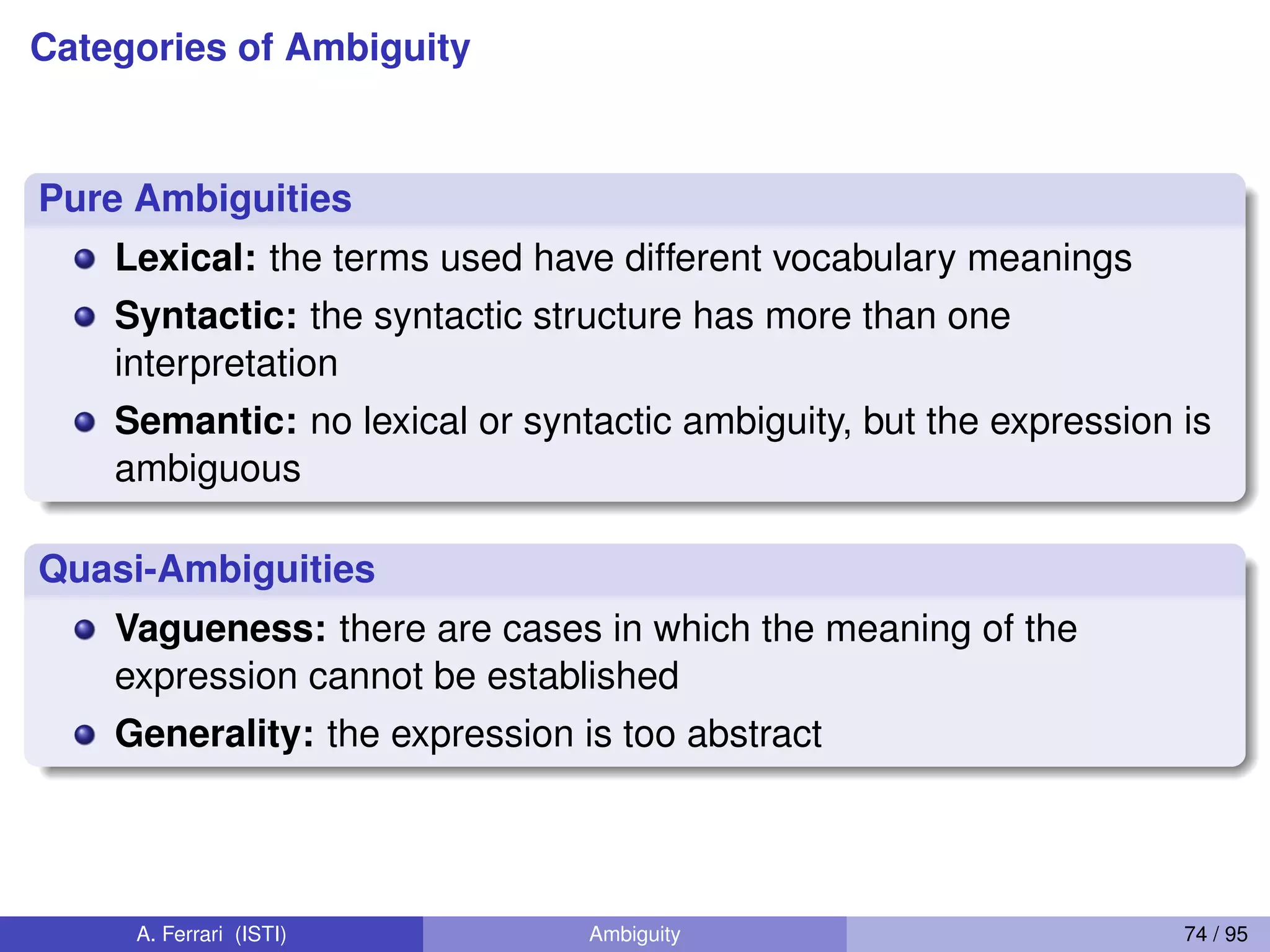Categories of Ambiguity
Pure Ambiguities
Lexical: the terms used have different vocabulary meanings
Syntactic: the syntactic structure has more than one
interpretation
Semantic: no lexical or syntactic ambiguity, but the expression is
ambiguous
Quasi-Ambiguities
Vagueness: there are cases in which the meaning of the
expression cannot be established
Generality: the expression is too abstract
A. Ferrari (ISTI) Ambiguity 74 / 95
 