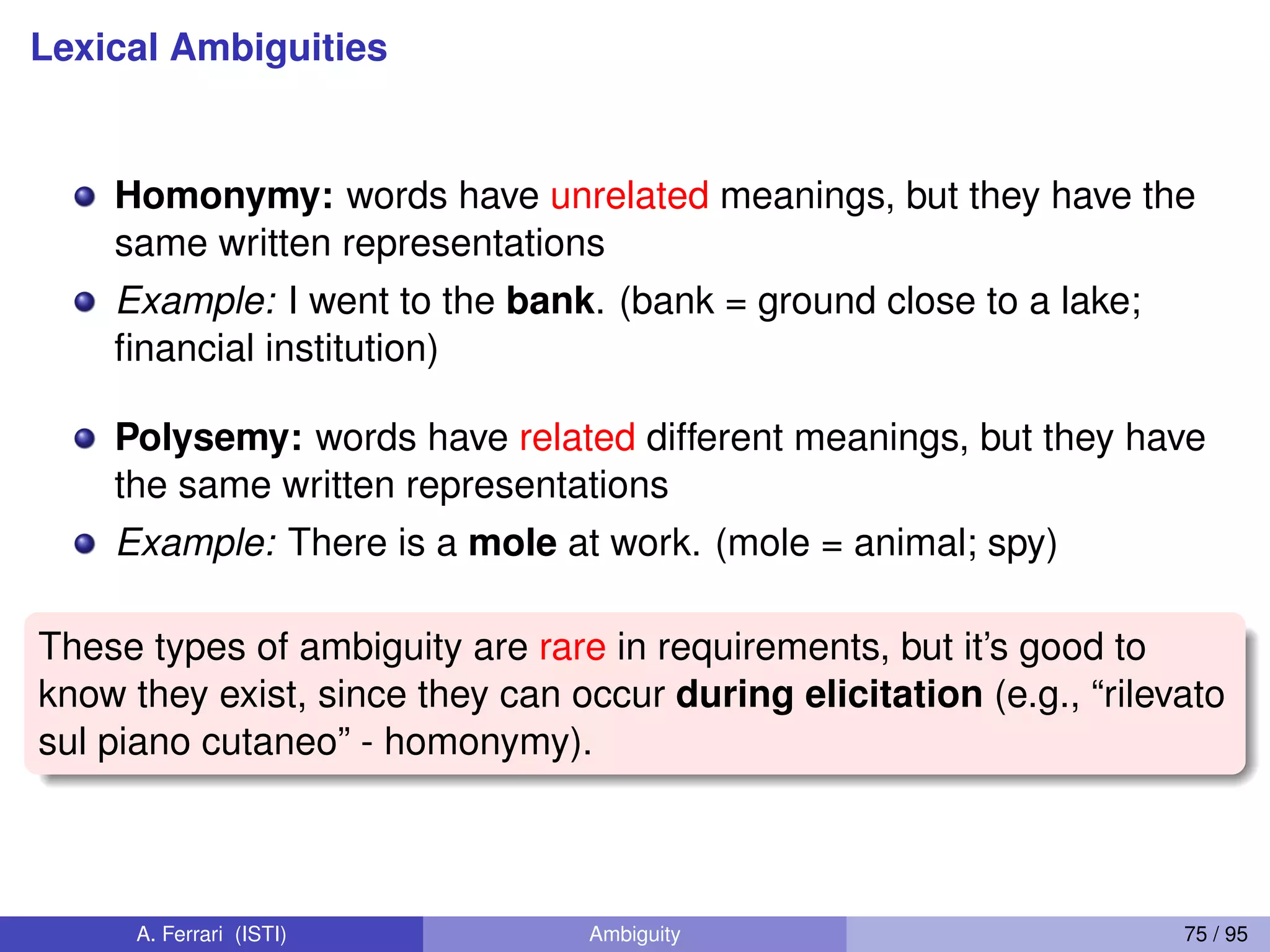 Lexical Ambiguities
Homonymy: words have unrelated meanings, but they have the
same written representations
Example: I went to the bank. (bank = ground close to a lake;
ﬁnancial institution)
Polysemy: words have related different meanings, but they have
the same written representations
Example: There is a mole at work. (mole = animal; spy)
These types of ambiguity are rare in requirements, but it’s good to
know they exist, since they can occur during elicitation (e.g., “rilevato
sul piano cutaneo” - homonymy).
A. Ferrari (ISTI) Ambiguity 75 / 95
 