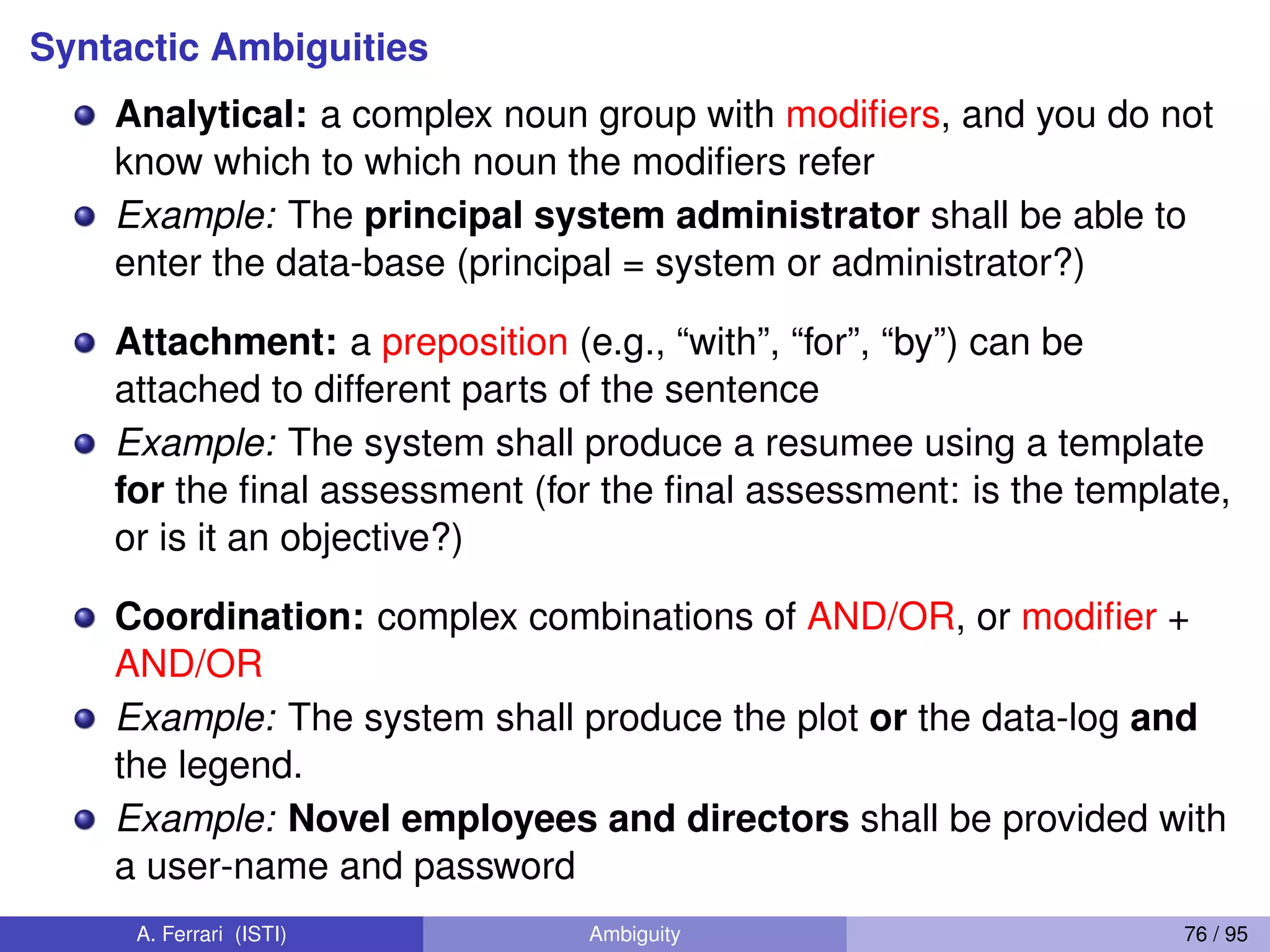 Syntactic Ambiguities
Analytical: a complex noun group with modiﬁers, and you do not
know which to which noun the modiﬁers refer
Example: The principal system administrator shall be able to
enter the data-base (principal = system or administrator?)
Attachment: a preposition (e.g., “with”, “for”, “by”) can be
attached to different parts of the sentence
Example: The system shall produce a resumee using a template
for the ﬁnal assessment (for the ﬁnal assessment: is the template,
or is it an objective?)
Coordination: complex combinations of AND/OR, or modiﬁer +
AND/OR
Example: The system shall produce the plot or the data-log and
the legend.
Example: Novel employees and directors shall be provided with
a user-name and password
A. Ferrari (ISTI) Ambiguity 76 / 95
 