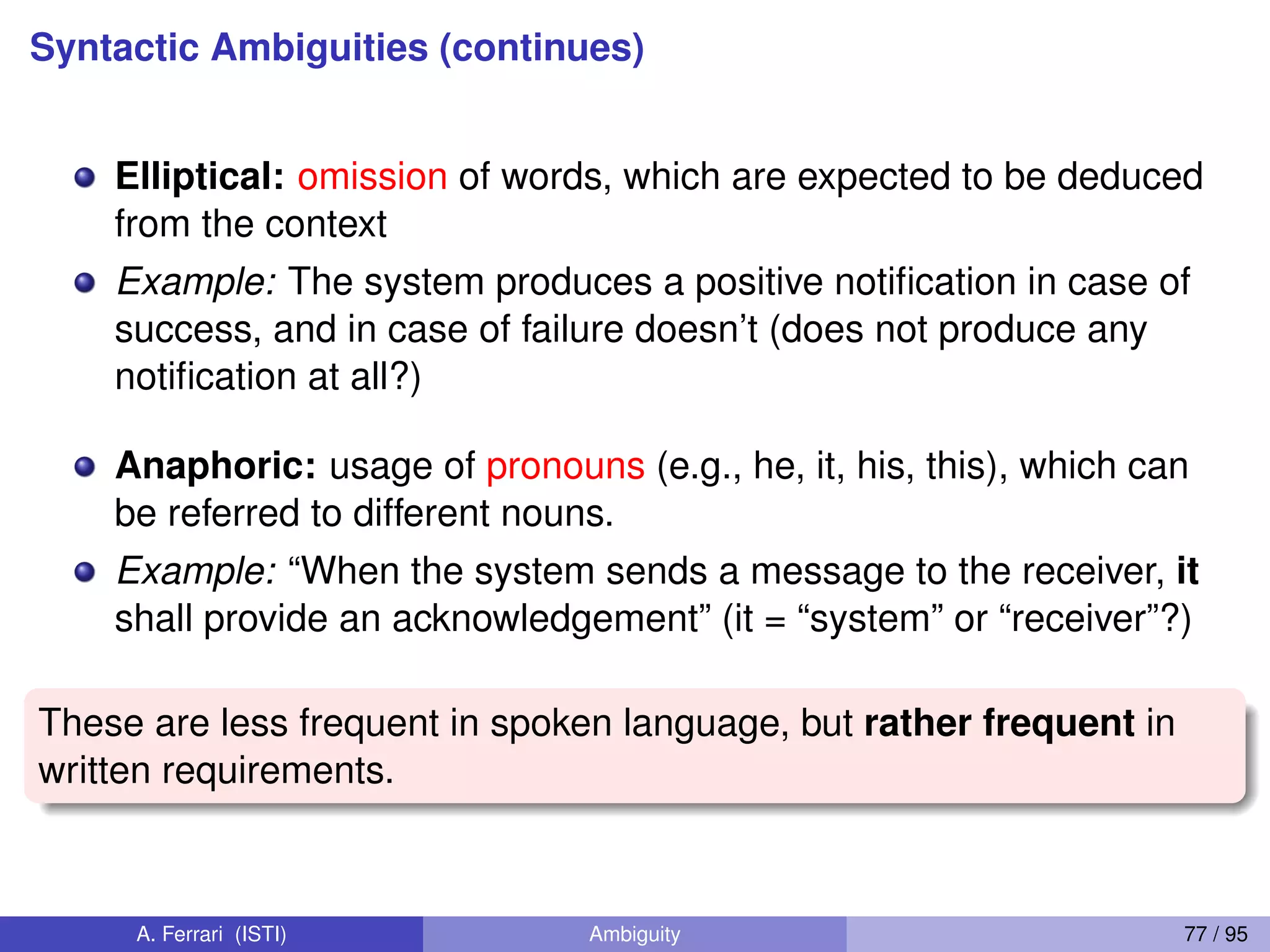 Syntactic Ambiguities (continues)
Elliptical: omission of words, which are expected to be deduced
from the context
Example: The system produces a positive notiﬁcation in case of
success, and in case of failure doesn’t (does not produce any
notiﬁcation at all?)
Anaphoric: usage of pronouns (e.g., he, it, his, this), which can
be referred to different nouns.
Example: “When the system sends a message to the receiver, it
shall provide an acknowledgement” (it = “system” or “receiver”?)
These are less frequent in spoken language, but rather frequent in
written requirements.
A. Ferrari (ISTI) Ambiguity 77 / 95
 