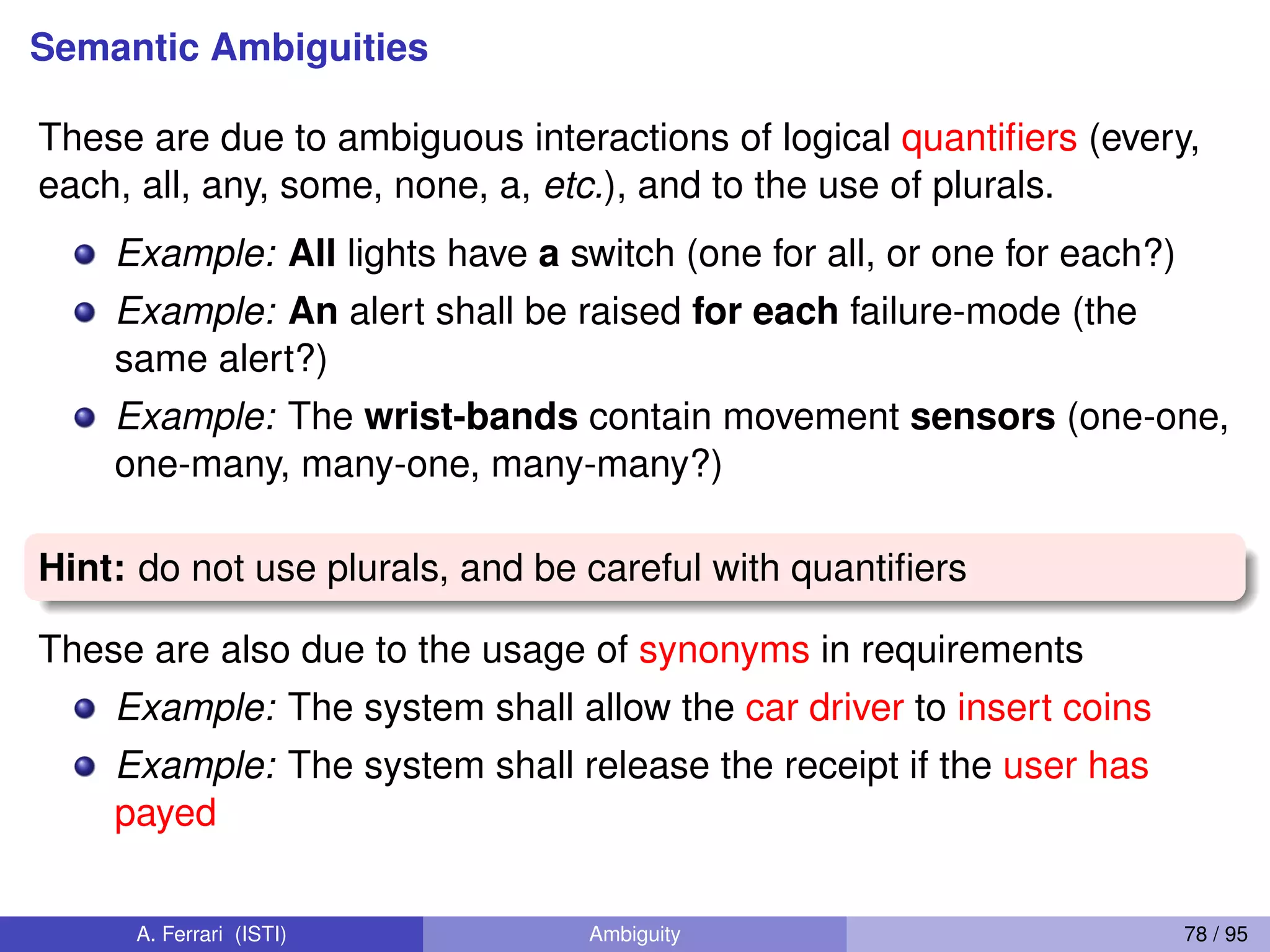 Semantic Ambiguities
These are due to ambiguous interactions of logical quantiﬁers (every,
each, all, any, some, none, a, etc.), and to the use of plurals.
Example: All lights have a switch (one for all, or one for each?)
Example: An alert shall be raised for each failure-mode (the
same alert?)
Example: The wrist-bands contain movement sensors (one-one,
one-many, many-one, many-many?)
Hint: do not use plurals, and be careful with quantiﬁers
These are also due to the usage of synonyms in requirements
Example: The system shall allow the car driver to insert coins
Example: The system shall release the receipt if the user has
payed
A. Ferrari (ISTI) Ambiguity 78 / 95
 