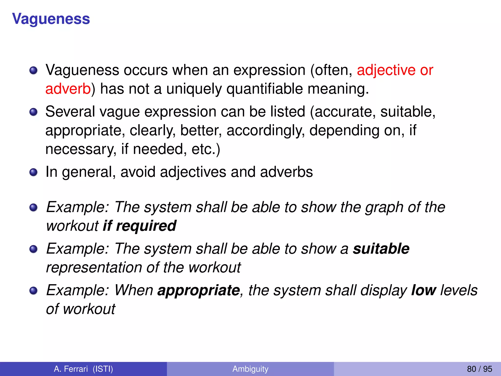 Vagueness
Vagueness occurs when an expression (often, adjective or
adverb) has not a uniquely quantiﬁable meaning.
Several vague expression can be listed (accurate, suitable,
appropriate, clearly, better, accordingly, depending on, if
necessary, if needed, etc.)
In general, avoid adjectives and adverbs
Example: The system shall be able to show the graph of the
workout if required
Example: The system shall be able to show a suitable
representation of the workout
Example: When appropriate, the system shall display low levels
of workout
A. Ferrari (ISTI) Ambiguity 80 / 95
 