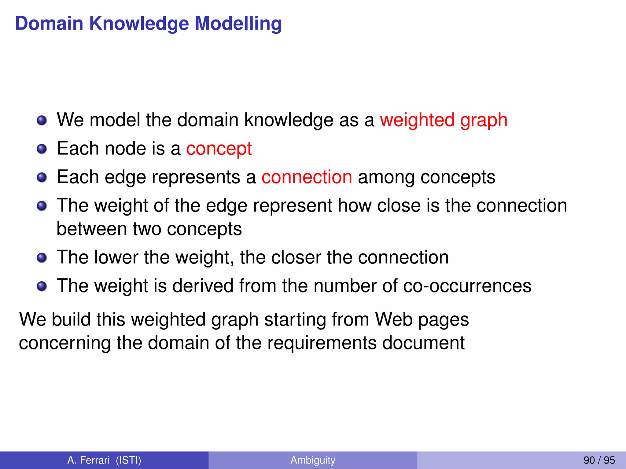 Domain Knowledge Modelling
We model the domain knowledge as a weighted graph
Each node is a concept
Each edge represents a connection among concepts
The weight of the edge represent how close is the connection
between two concepts
The lower the weight, the closer the connection
The weight is derived from the number of co-occurrences
We build this weighted graph starting from Web pages
concerning the domain of the requirements document
A. Ferrari (ISTI) Ambiguity 90 / 95
 