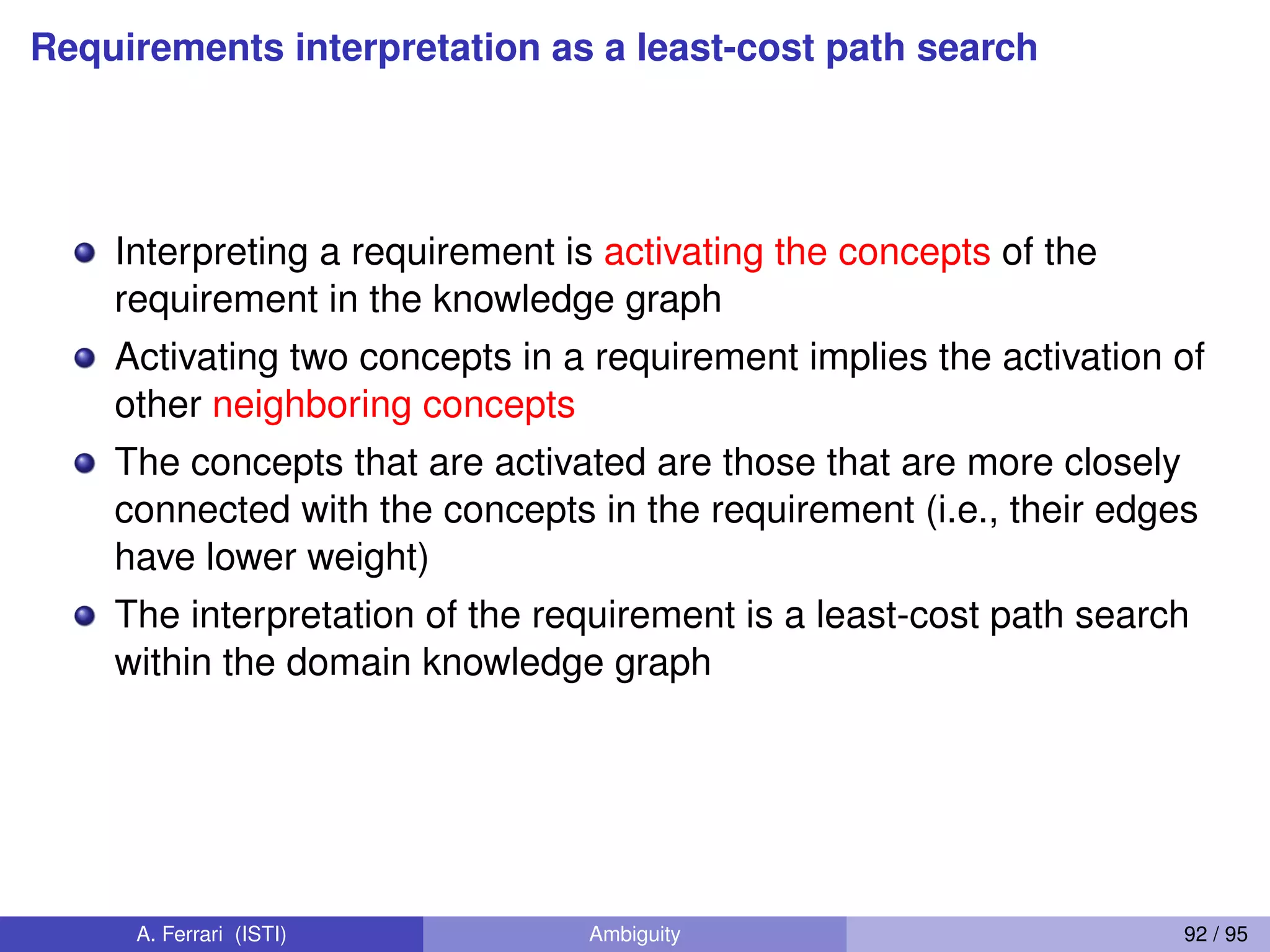 Requirements interpretation as a least-cost path search
Interpreting a requirement is activating the concepts of the
requirement in the knowledge graph
Activating two concepts in a requirement implies the activation of
other neighboring concepts
The concepts that are activated are those that are more closely
connected with the concepts in the requirement (i.e., their edges
have lower weight)
The interpretation of the requirement is a least-cost path search
within the domain knowledge graph
A. Ferrari (ISTI) Ambiguity 92 / 95
 