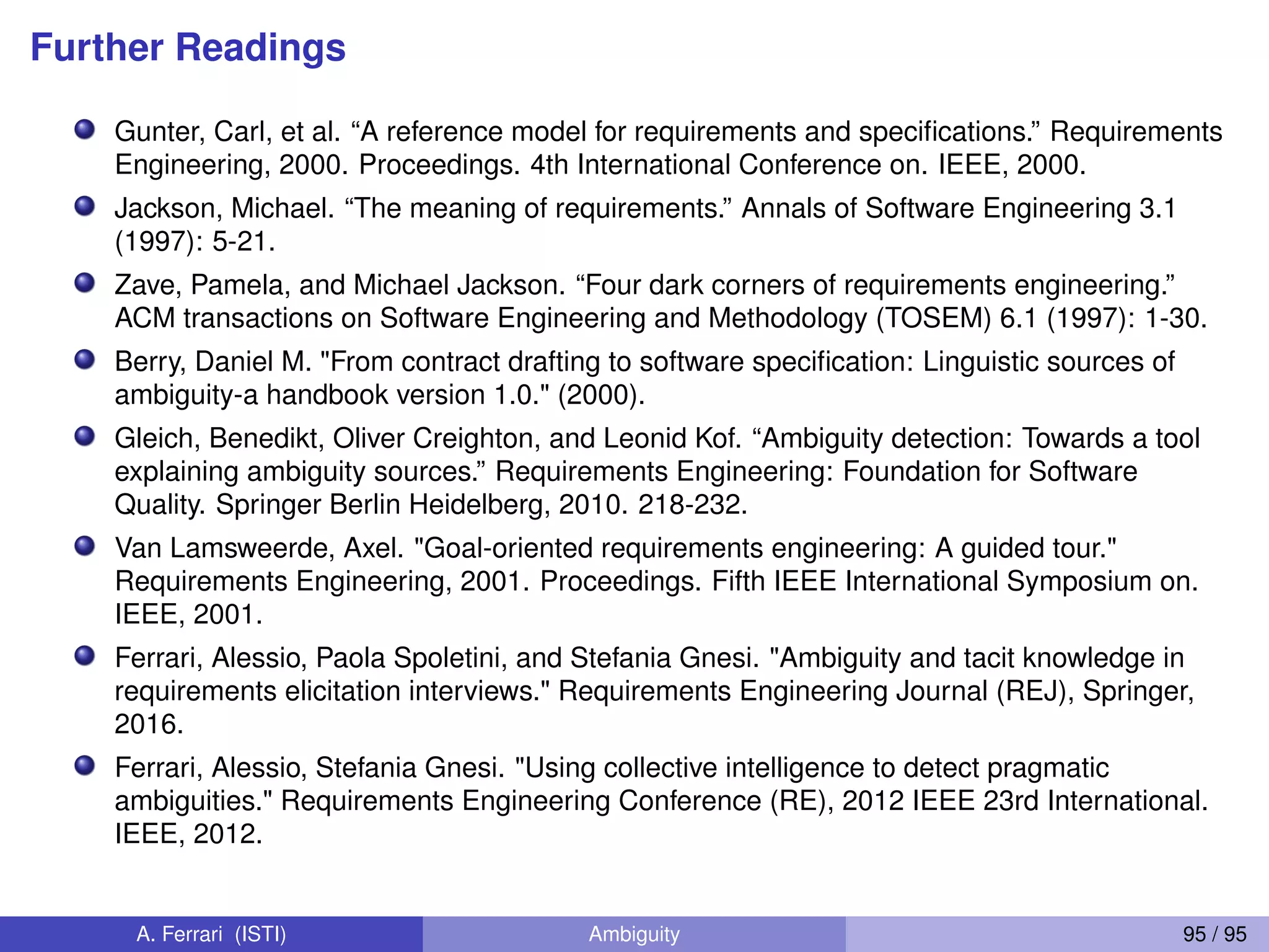 Further Readings
Gunter, Carl, et al. “A reference model for requirements and speciﬁcations.” Requirements
Engineering, 2000. Proceedings. 4th International Conference on. IEEE, 2000.
Jackson, Michael. “The meaning of requirements.” Annals of Software Engineering 3.1
(1997): 5-21.
Zave, Pamela, and Michael Jackson. “Four dark corners of requirements engineering.”
ACM transactions on Software Engineering and Methodology (TOSEM) 6.1 (1997): 1-30.
Berry, Daniel M. "From contract drafting to software speciﬁcation: Linguistic sources of
ambiguity-a handbook version 1.0." (2000).
Gleich, Benedikt, Oliver Creighton, and Leonid Kof. “Ambiguity detection: Towards a tool
explaining ambiguity sources.” Requirements Engineering: Foundation for Software
Quality. Springer Berlin Heidelberg, 2010. 218-232.
Van Lamsweerde, Axel. "Goal-oriented requirements engineering: A guided tour."
Requirements Engineering, 2001. Proceedings. Fifth IEEE International Symposium on.
IEEE, 2001.
Ferrari, Alessio, Paola Spoletini, and Stefania Gnesi. "Ambiguity and tacit knowledge in
requirements elicitation interviews." Requirements Engineering Journal (REJ), Springer,
2016.
Ferrari, Alessio, Stefania Gnesi. "Using collective intelligence to detect pragmatic
ambiguities." Requirements Engineering Conference (RE), 2012 IEEE 23rd International.
IEEE, 2012.
A. Ferrari (ISTI) Ambiguity 95 / 95
 