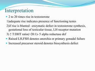 Interpretation
 2 to 20 times rise in testosterone
1)adequate rise indicates presence of functioning testes
2)if rise is blunted –enzymatic defect in testosterone synthesis,
gestational loss of testicular tissue, LH receptor mutation
3) ↑ T:DHT ratio(>20:1)- 5 alpha reductase def
 Raised LH,FSH denotes anorchia or primary gonadal failure
 Increased precursor steroid denotes biosynthesis defect
 