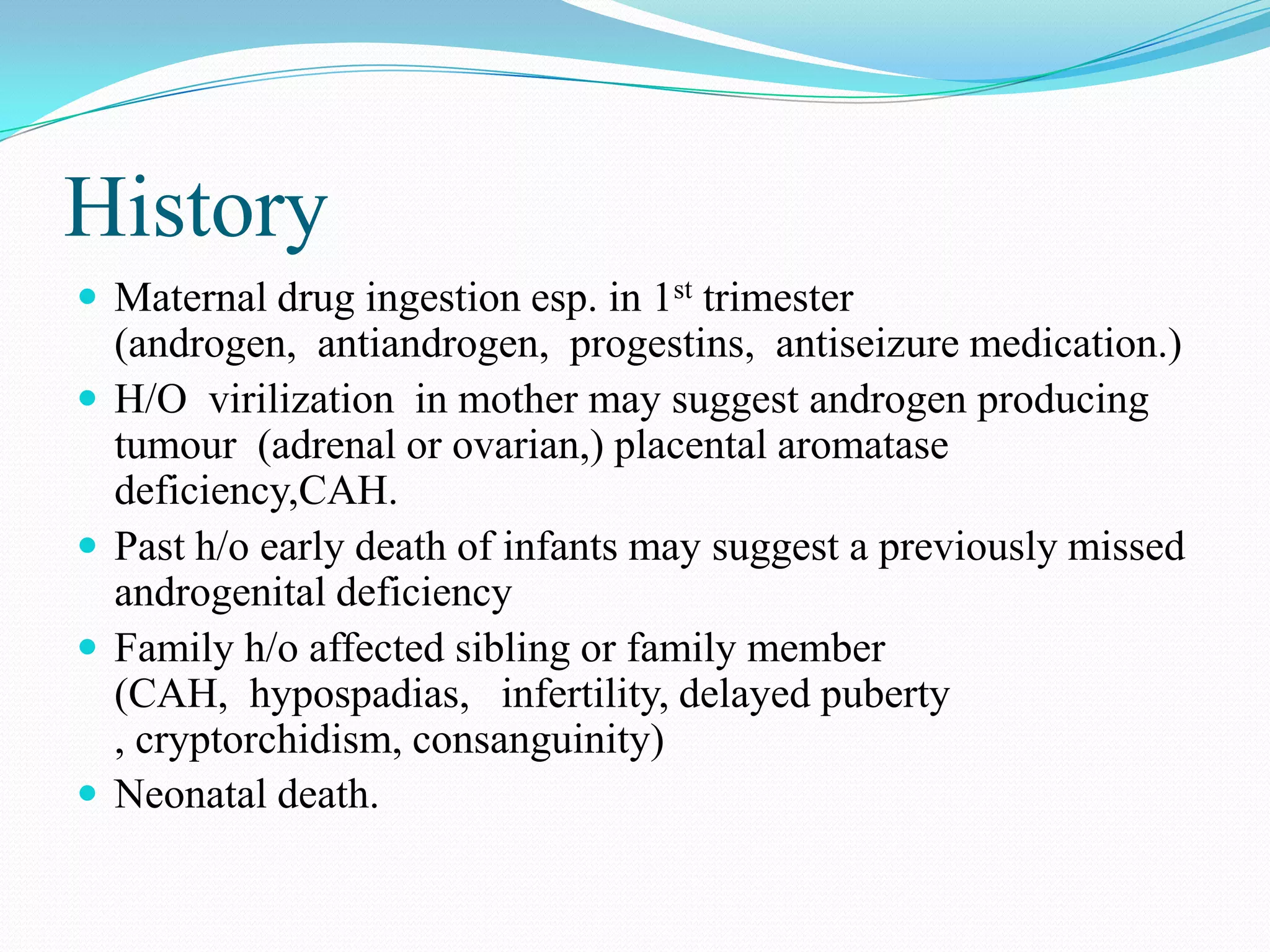 History
 Maternal drug ingestion esp. in 1st trimester







(androgen, antiandrogen, progestins, antiseizure medication.)
H/O virilization in mother may suggest androgen producing
tumour (adrenal or ovarian,) placental aromatase
deficiency,CAH.
Past h/o early death of infants may suggest a previously missed
androgenital deficiency
Family h/o affected sibling or family member
(CAH, hypospadias, infertility, delayed puberty
, cryptorchidism, consanguinity)
Neonatal death.

 