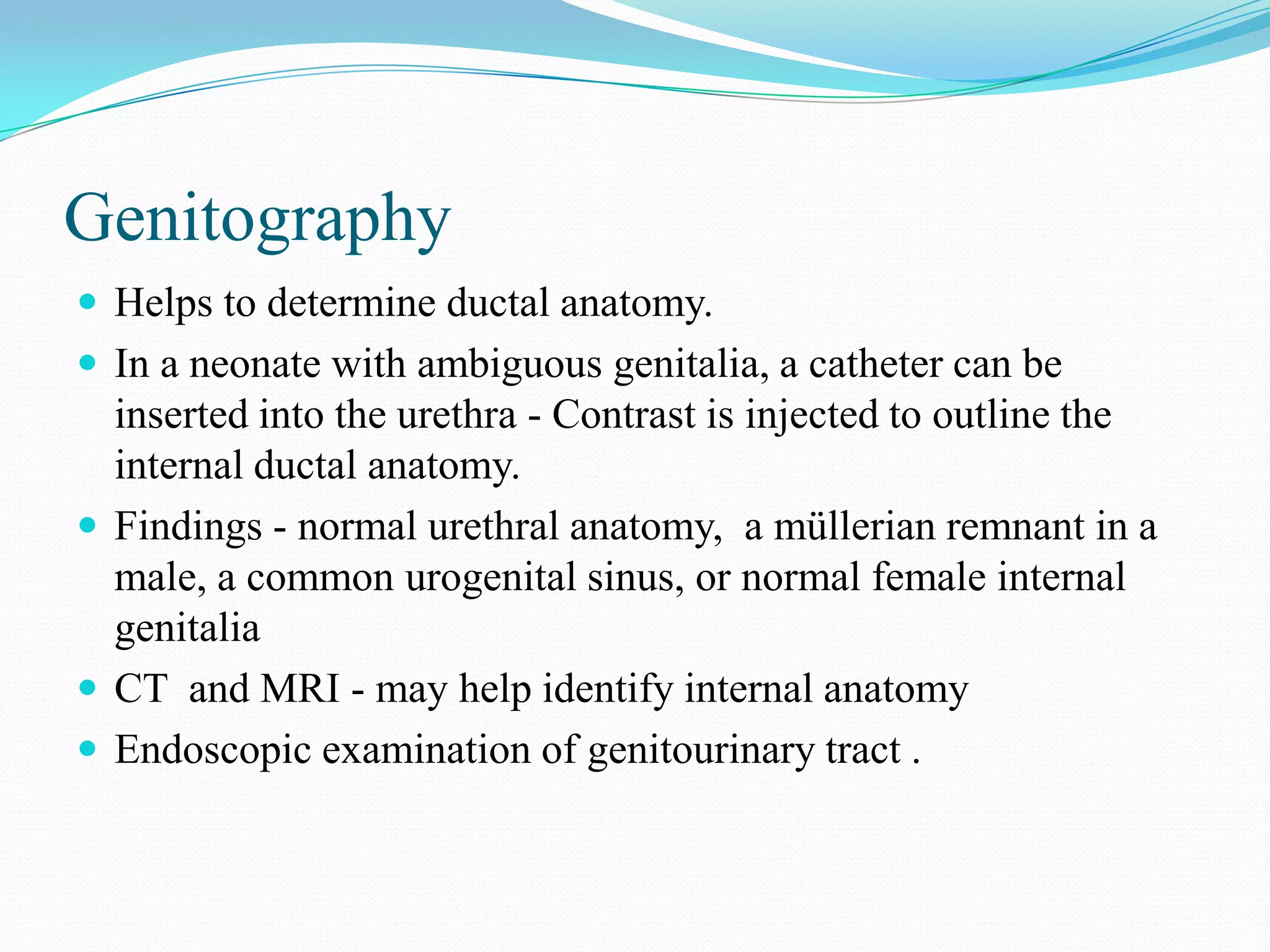Genitography
 Helps to determine ductal anatomy.
 In a neonate with ambiguous genitalia, a catheter can be

inserted into the urethra - Contrast is injected to outline the
internal ductal anatomy.
 Findings - normal urethral anatomy, a müllerian remnant in a
male, a common urogenital sinus, or normal female internal
genitalia
 CT and MRI - may help identify internal anatomy
 Endoscopic examination of genitourinary tract .

 