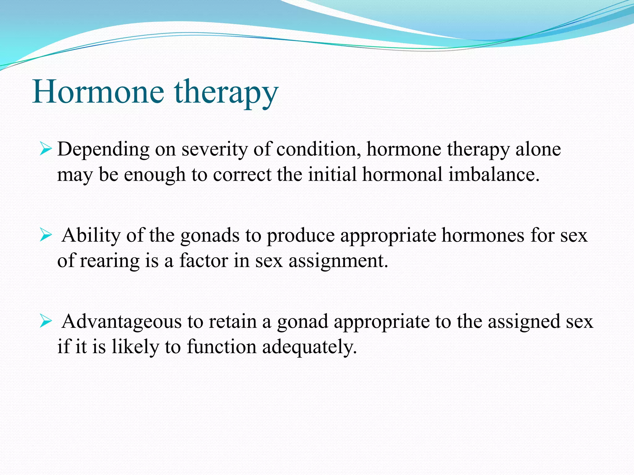 Hormone therapy
 Depending on severity of condition, hormone therapy alone

may be enough to correct the initial hormonal imbalance.
 Ability of the gonads to produce appropriate hormones for sex

of rearing is a factor in sex assignment.
 Advantageous to retain a gonad appropriate to the assigned sex

if it is likely to function adequately.

 