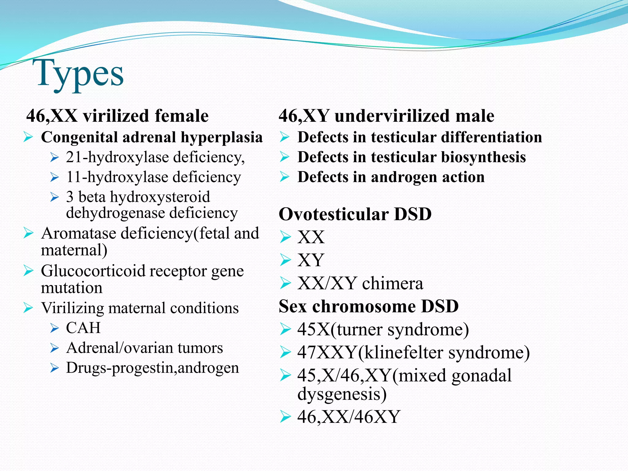 Types
46,XX virilized female

46,XY undervirilized male

 Congenital adrenal hyperplasia  Defects in testicular differentiation
 21-hydroxylase deficiency,
 Defects in testicular biosynthesis
 11-hydroxylase deficiency
 Defects in androgen action
 3 beta hydroxysteroid

dehydrogenase deficiency
 Aromatase deficiency(fetal and

maternal)
 Glucocorticoid receptor gene
mutation
 Virilizing maternal conditions
 CAH
 Adrenal/ovarian tumors
 Drugs-progestin,androgen

Ovotesticular DSD
 XX
 XY
 XX/XY chimera
Sex chromosome DSD
 45X(turner syndrome)
 47XXY(klinefelter syndrome)
 45,X/46,XY(mixed gonadal
dysgenesis)
 46,XX/46XY

 