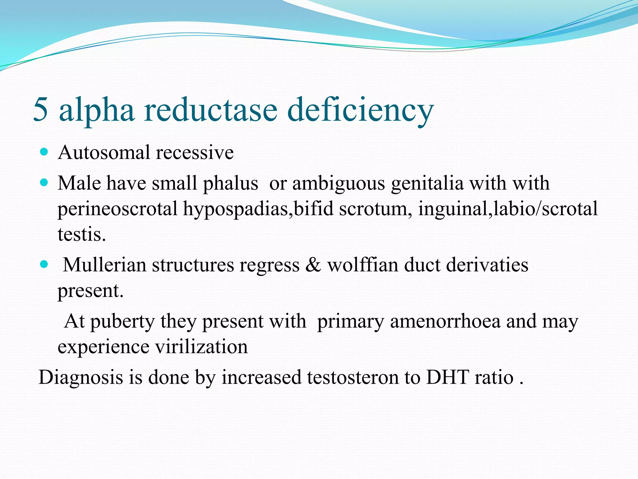 5 alpha reductase deficiency
 Autosomal recessive
 Male have small phalus or ambiguous genitalia with with

perineoscrotal hypospadias,bifid scrotum, inguinal,labio/scrotal
testis.
 Mullerian structures regress & wolffian duct derivaties
present.
At puberty they present with primary amenorrhoea and may
experience virilization
Diagnosis is done by increased testosteron to DHT ratio .

 
