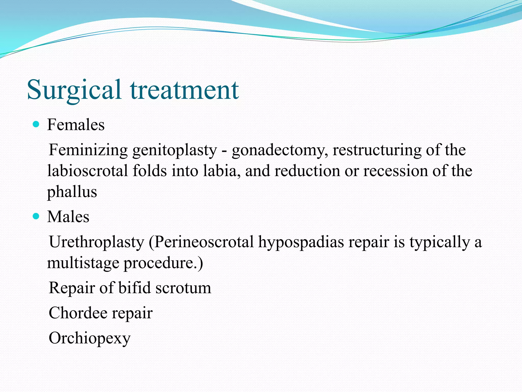Surgical treatment
 Females

Feminizing genitoplasty - gonadectomy, restructuring of the
labioscrotal folds into labia, and reduction or recession of the
phallus
 Males
Urethroplasty (Perineoscrotal hypospadias repair is typically a
multistage procedure.)
Repair of bifid scrotum
Chordee repair
Orchiopexy

 