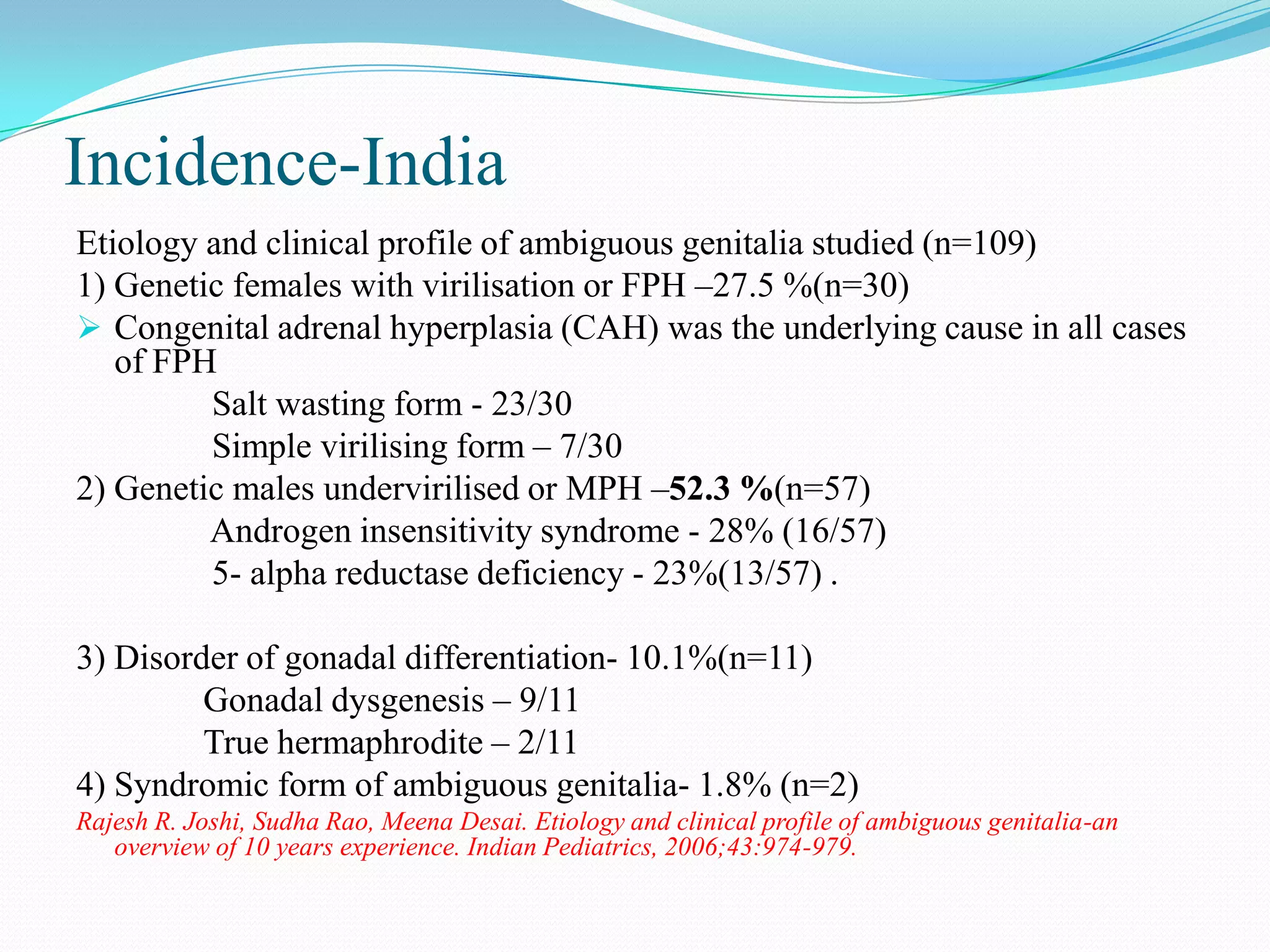 Incidence-India
Etiology and clinical profile of ambiguous genitalia studied (n=109)
1) Genetic females with virilisation or FPH –27.5 %(n=30)
 Congenital adrenal hyperplasia (CAH) was the underlying cause in all cases
of FPH
Salt wasting form - 23/30
Simple virilising form – 7/30
2) Genetic males undervirilised or MPH –52.3 %(n=57)
Androgen insensitivity syndrome - 28% (16/57)
5- alpha reductase deficiency - 23%(13/57) .
3) Disorder of gonadal differentiation- 10.1%(n=11)
Gonadal dysgenesis – 9/11
True hermaphrodite – 2/11
4) Syndromic form of ambiguous genitalia- 1.8% (n=2)
Rajesh R. Joshi, Sudha Rao, Meena Desai. Etiology and clinical profile of ambiguous genitalia-an
overview of 10 years experience. Indian Pediatrics, 2006;43:974-979.

 