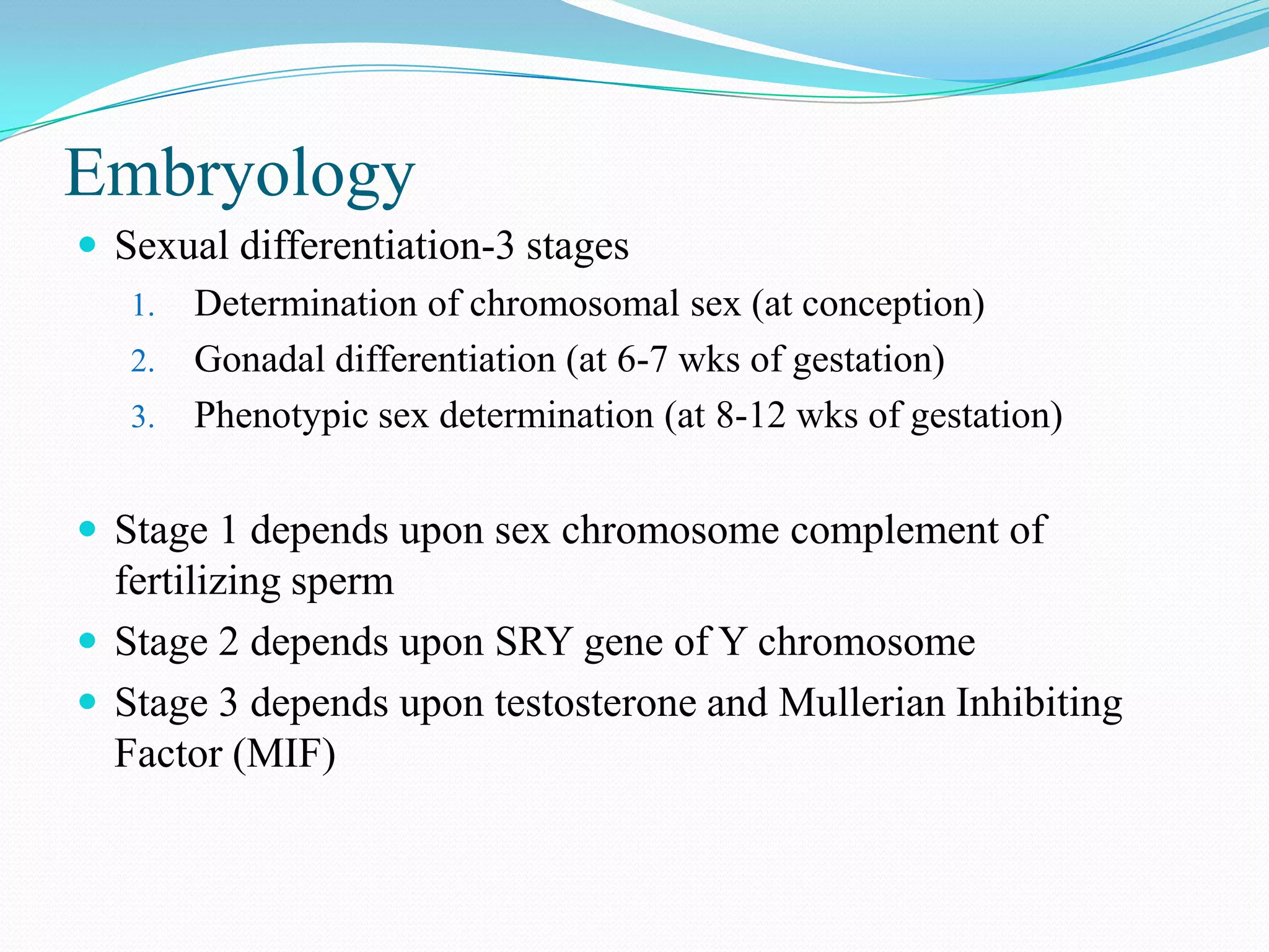 Embryology
 Sexual differentiation-3 stages
1. Determination of chromosomal sex (at conception)
2. Gonadal differentiation (at 6-7 wks of gestation)
3. Phenotypic sex determination (at 8-12 wks of gestation)
 Stage 1 depends upon sex chromosome complement of

fertilizing sperm
 Stage 2 depends upon SRY gene of Y chromosome
 Stage 3 depends upon testosterone and Mullerian Inhibiting
Factor (MIF)

 