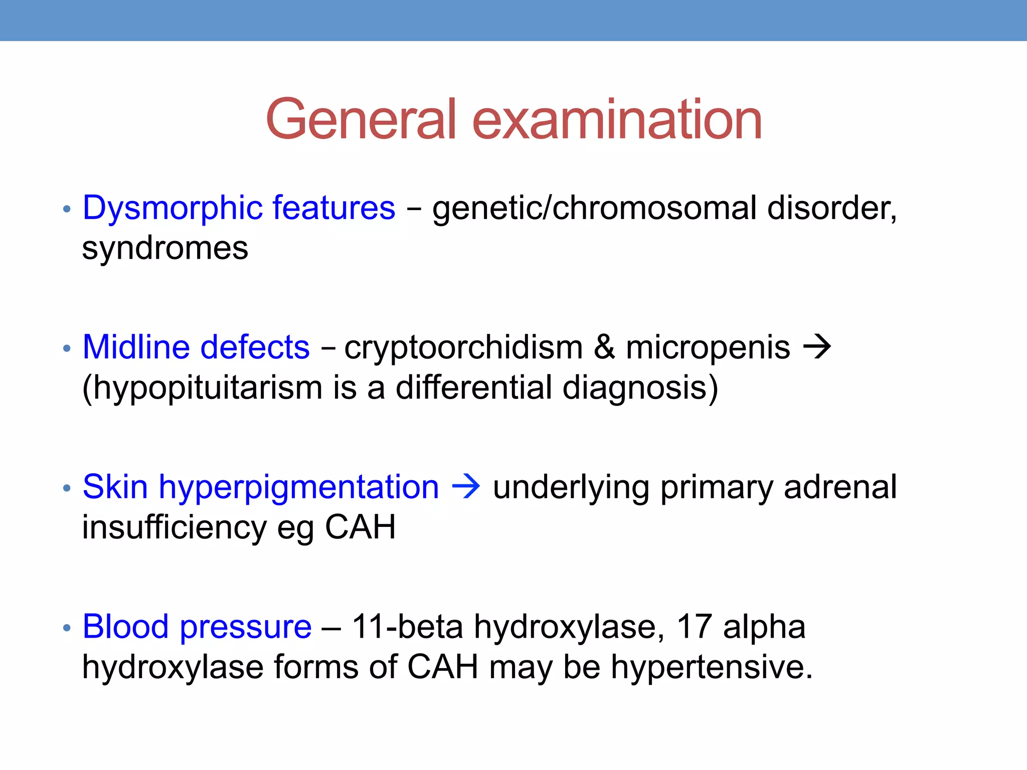 General examination
• Dysmorphic features – genetic/chromosomal disorder,
syndromes
• Midline defects – cryptoorchidism & micropenis à
(hypopituitarism is a differential diagnosis)
• Skin hyperpigmentation à underlying primary adrenal
insufficiency eg CAH
• Blood pressure – 11-beta hydroxylase, 17 alpha
hydroxylase forms of CAH may be hypertensive.
 