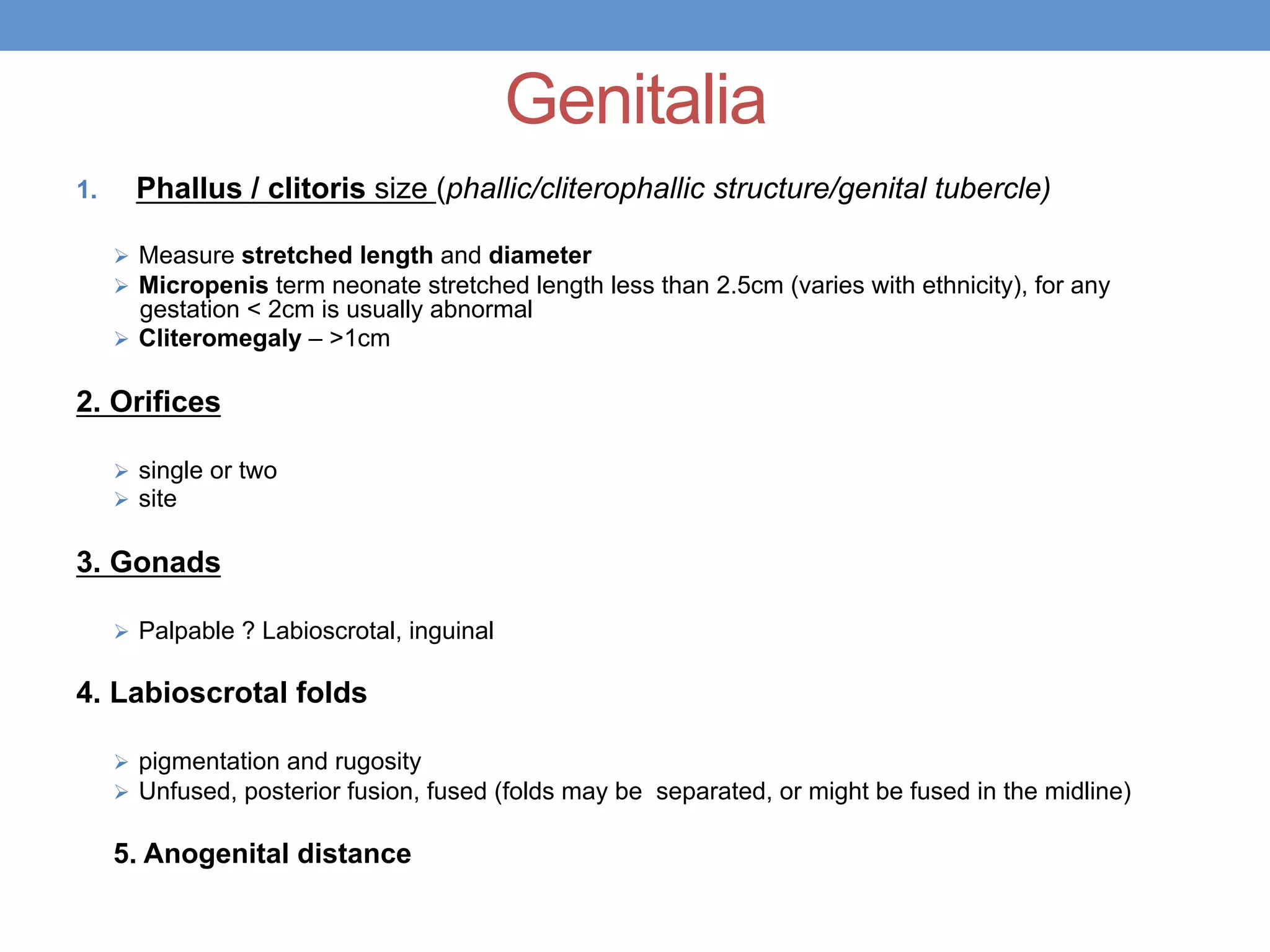 Genitalia
1. Phallus / clitoris size (phallic/cliterophallic structure/genital tubercle)
Ø Measure stretched length and diameter
Ø Micropenis term neonate stretched length less than 2.5cm (varies with ethnicity), for any
gestation < 2cm is usually abnormal
Ø Cliteromegaly – >1cm
2. Orifices
Ø single or two
Ø site
3. Gonads
Ø Palpable ? Labioscrotal, inguinal
4. Labioscrotal folds
Ø pigmentation and rugosity
Ø Unfused, posterior fusion, fused (folds may be separated, or might be fused in the midline)
5. Anogenital distance
 