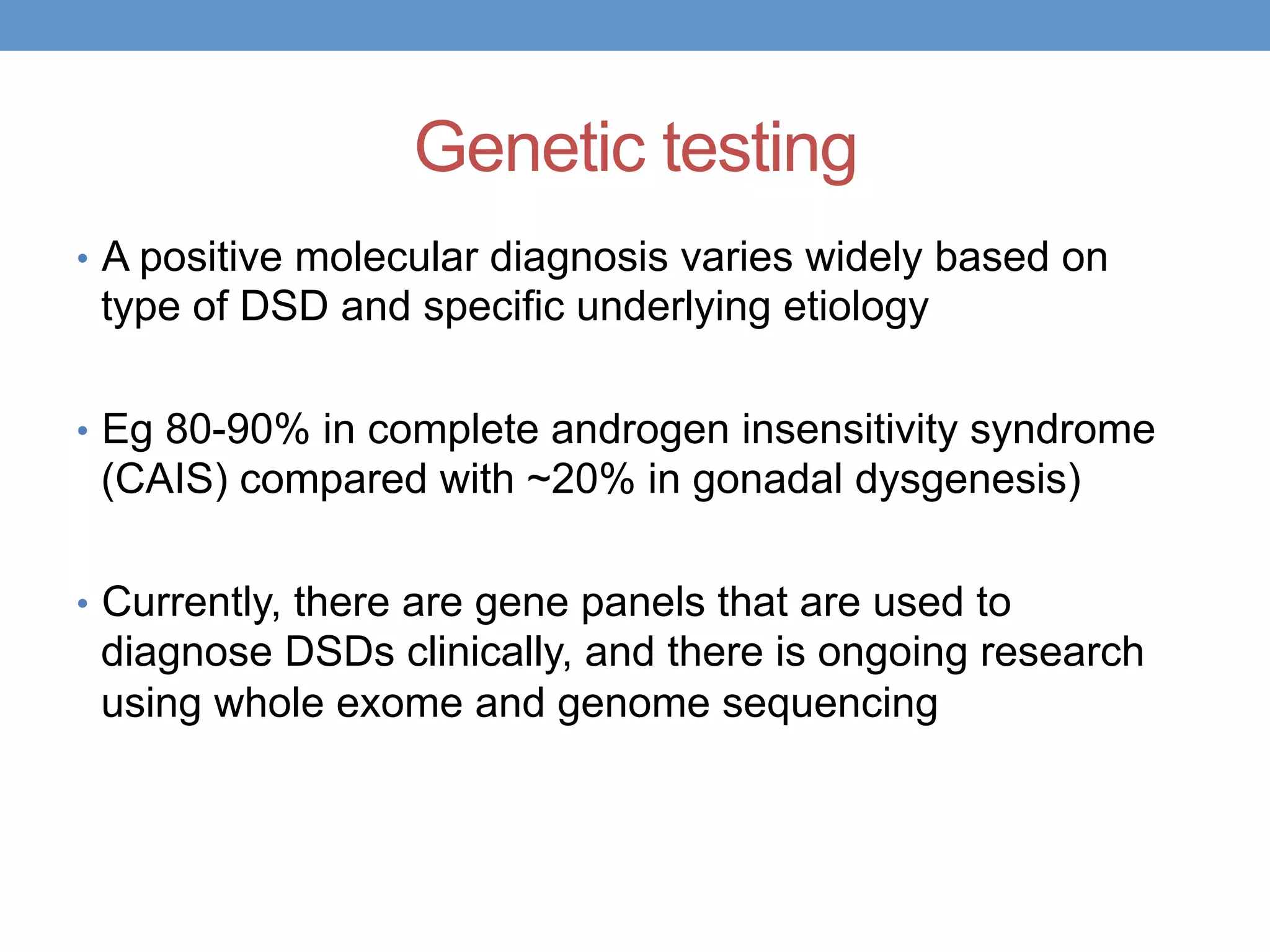 Genetic testing
• A positive molecular diagnosis varies widely based on
type of DSD and specific underlying etiology
• Eg 80-90% in complete androgen insensitivity syndrome
(CAIS) compared with ~20% in gonadal dysgenesis)
• Currently, there are gene panels that are used to
diagnose DSDs clinically, and there is ongoing research
using whole exome and genome sequencing
 