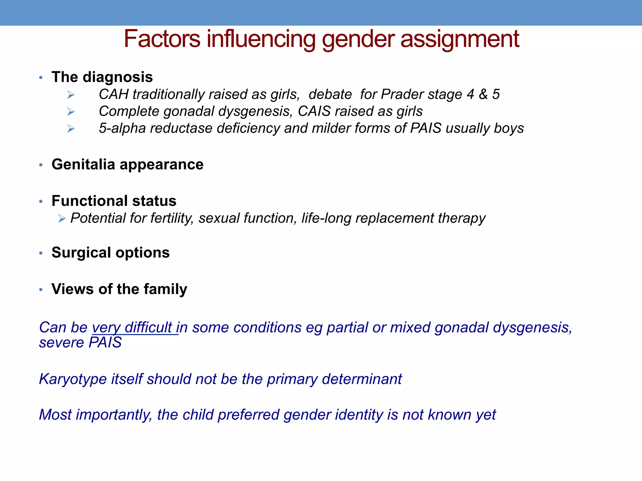 Factors influencing gender assignment
• The diagnosis
Ø CAH traditionally raised as girls, debate for Prader stage 4 & 5
Ø Complete gonadal dysgenesis, CAIS raised as girls
Ø 5-alpha reductase deficiency and milder forms of PAIS usually boys
• Genitalia appearance
• Functional status
Ø Potential for fertility, sexual function, life-long replacement therapy
• Surgical options
• Views of the family
Can be very difficult in some conditions eg partial or mixed gonadal dysgenesis,
severe PAIS
Karyotype itself should not be the primary determinant
Most importantly, the child preferred gender identity is not known yet
 