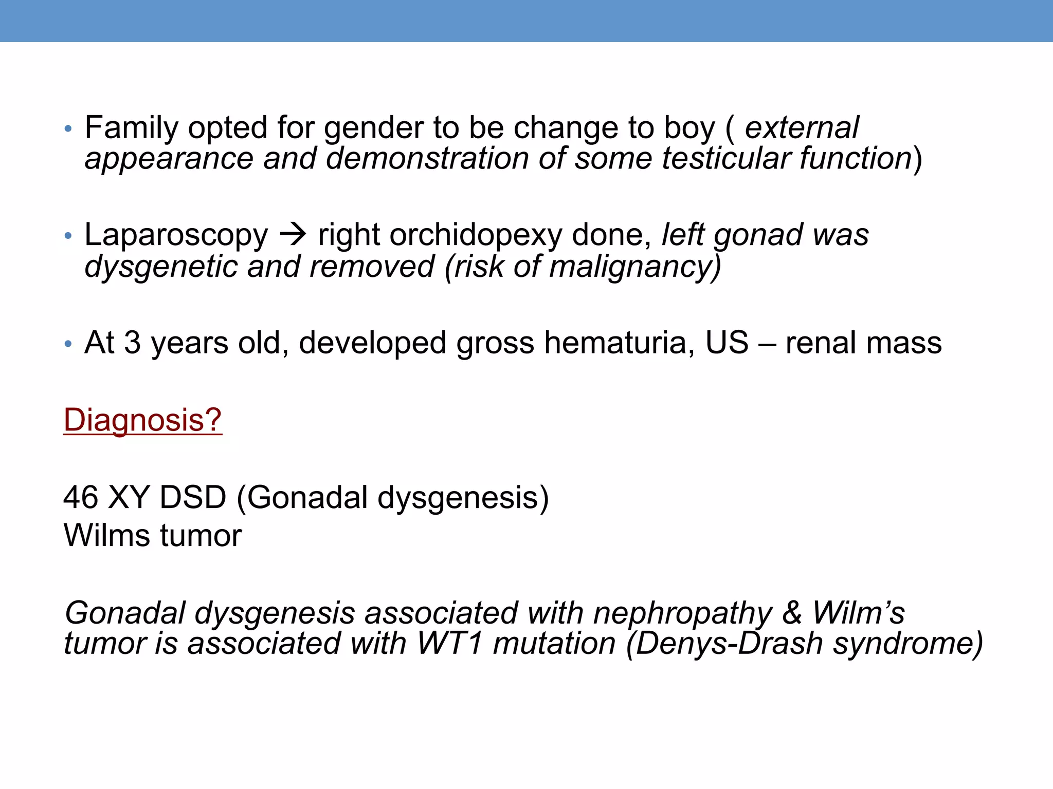 • Family opted for gender to be change to boy ( external
appearance and demonstration of some testicular function)
• Laparoscopy à right orchidopexy done, left gonad was
dysgenetic and removed (risk of malignancy)
• At 3 years old, developed gross hematuria, US – renal mass
Diagnosis?
46 XY DSD (Gonadal dysgenesis)
Wilms tumor
Gonadal dysgenesis associated with nephropathy & Wilm’s
tumor is associated with WT1 mutation (Denys-Drash syndrome)
 