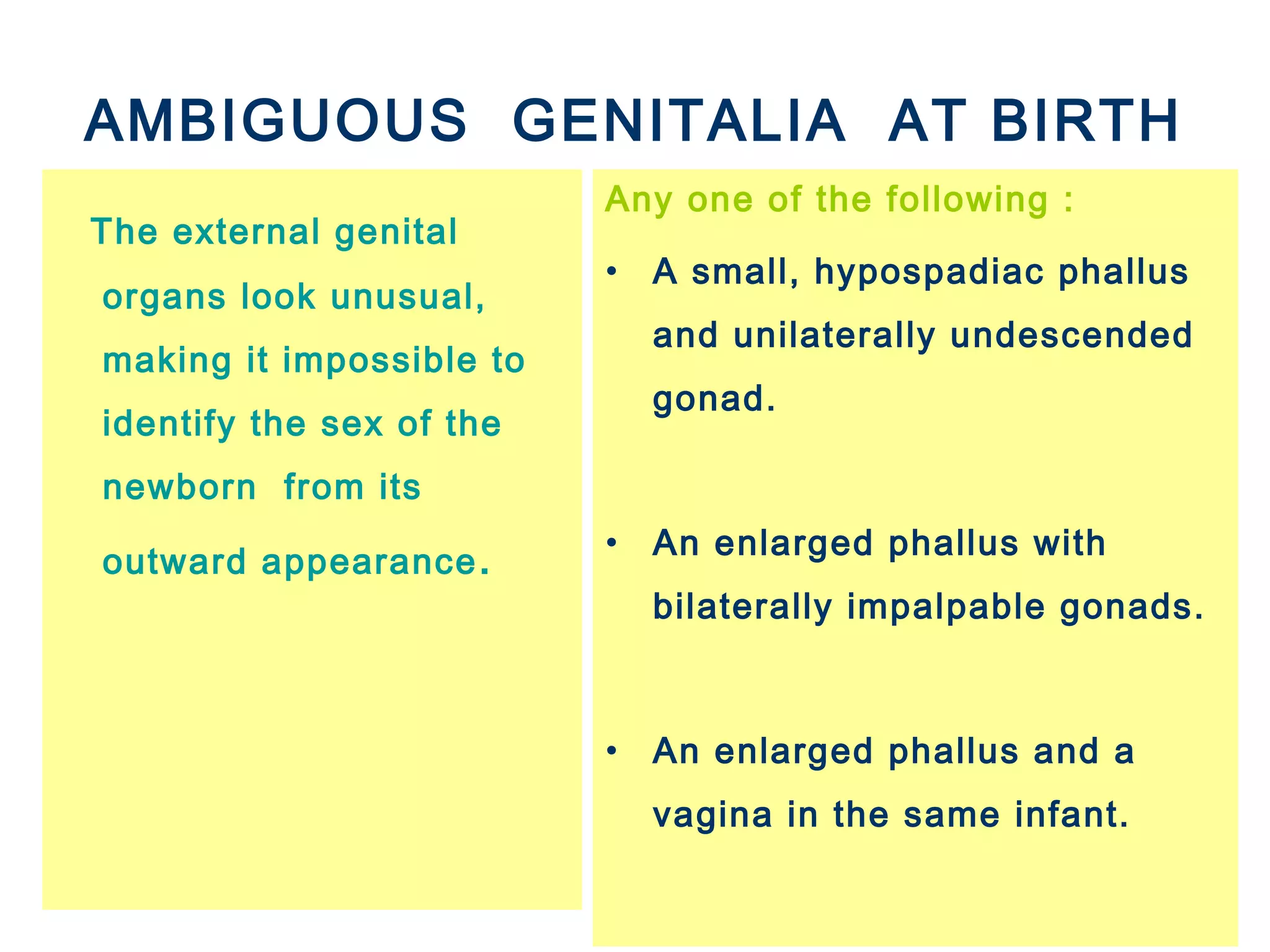 AMBIGUOUS GENITALIA AT BIRTH
The external genital
organs look unusual,
making it impossible to
identify the sex of the
newborn from its
outward appearance.
Any one of the following :
• A small, hypospadiac phallus
and unilaterally undescended
gonad.
• An enlarged phallus with
bilaterally impalpable gonads.
• An enlarged phallus and a
vagina in the same infant.
 