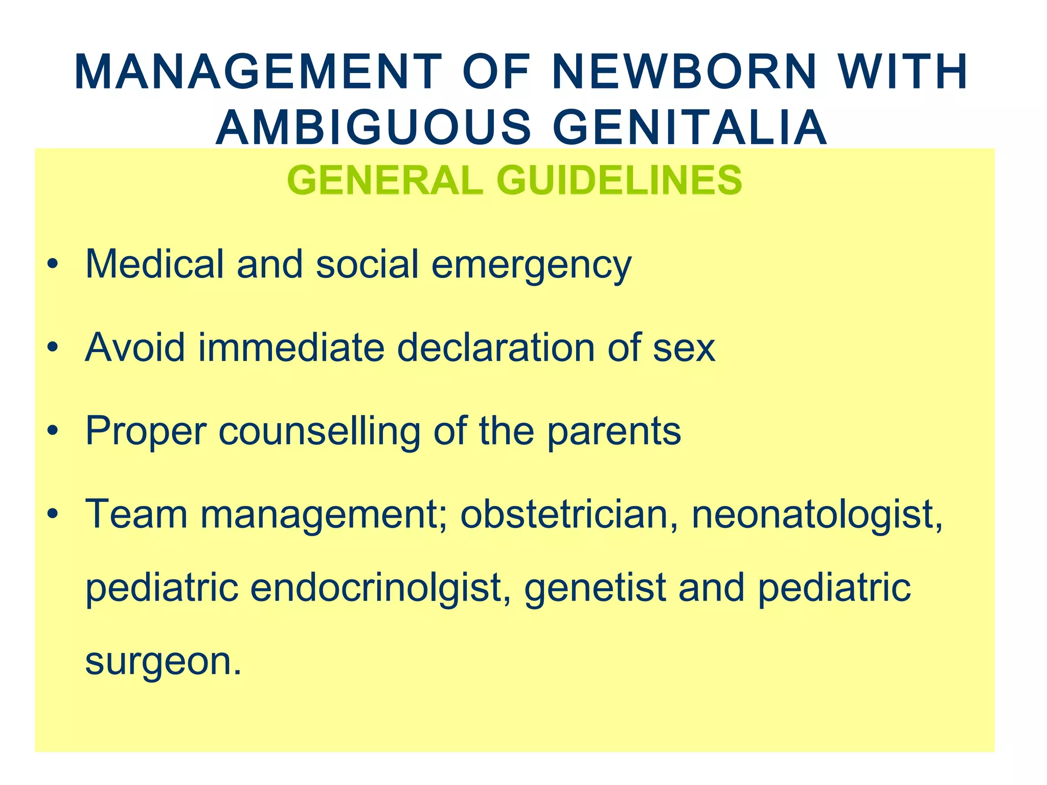 MANAGEMENT OF NEWBORN WITH
AMBIGUOUS GENITALIA
GENERAL GUIDELINES
• Medical and social emergency
• Avoid immediate declaration of sex
• Proper counselling of the parents
• Team management; obstetrician, neonatologist,
pediatric endocrinolgist, genetist and pediatric
surgeon.
 